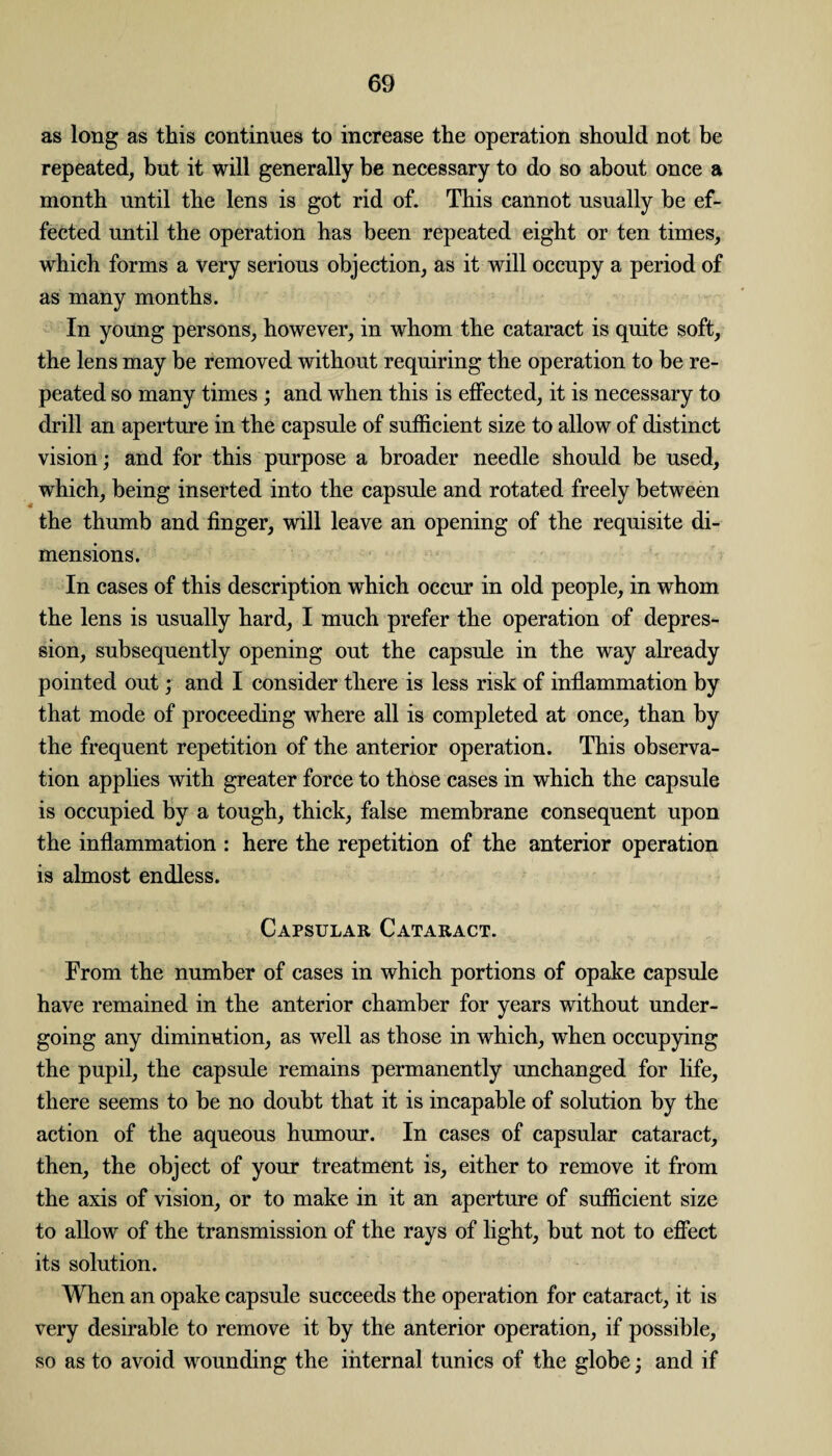 as long as this continues to increase the operation should not be repeated, but it will generally be necessary to do so about once a month until the lens is got rid of. This cannot usually be ef¬ fected until the operation has been repeated eight or ten times, which forms a very serious objection, as it will occupy a period of as many months. In young persons, however, in whom the cataract is quite soft, the lens may be removed without requiring the operation to be re¬ peated so many times ; and when this is effected, it is necessary to drill an aperture in the capsule of sufficient size to allow of distinct vision; and for this purpose a broader needle should be used, which, being inserted into the capsule and rotated freely between the thumb and finger, will leave an opening of the requisite di¬ mensions. In cases of this description which occur in old people, in whom the lens is usually hard, I much prefer the operation of depres¬ sion, subsequently opening out the capsule in the way already pointed out; and I consider there is less risk of inflammation by that mode of proceeding where all is completed at once, than by the frequent repetition of the anterior operation. This observa¬ tion applies with greater force to those cases in which the capsule is occupied by a tough, thick, false membrane consequent upon the inflammation : here the repetition of the anterior operation is almost endless. Capsular Cataract. From the number of cases in which portions of opake capsule have remained in the anterior chamber for years without under¬ going any diminution, as well as those in which, when occupying the pupil, the capsule remains permanently unchanged for life, there seems to be no doubt that it is incapable of solution by the action of the aqueous humour. In cases of capsular cataract, then, the object of your treatment is, either to remove it from the axis of vision, or to make in it an aperture of sufficient size to allow of the transmission of the rays of light, but not to effect its solution. When an opake capsule succeeds the operation for cataract, it is very desirable to remove it by the anterior operation, if possible, so as to avoid wounding the internal tunics of the globe; and if
