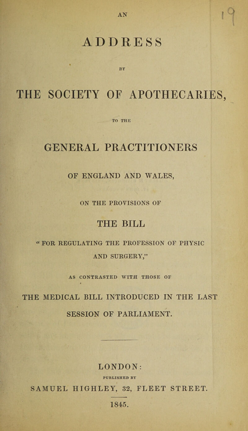 AN r ADDRESS BY THE SOCIETY OF APOTHECARIES, TO THE GENERAL PRACTITIONERS OF ENGLAND AND WALES, ON THE PROVISIONS OF THE BILL « FOR REGULATING THE PROFESSION OF PHYSIC AND SURGERY,” AS CONTRASTED WITH THOSE OF * THE MEDICAL BILL INTRODUCED IN THE LAST SESSION OF PARLIAMENT. LONDON: PUBLISHED BY SAMUEL HIGHLEY, 32, FLEET STREET. 1845.