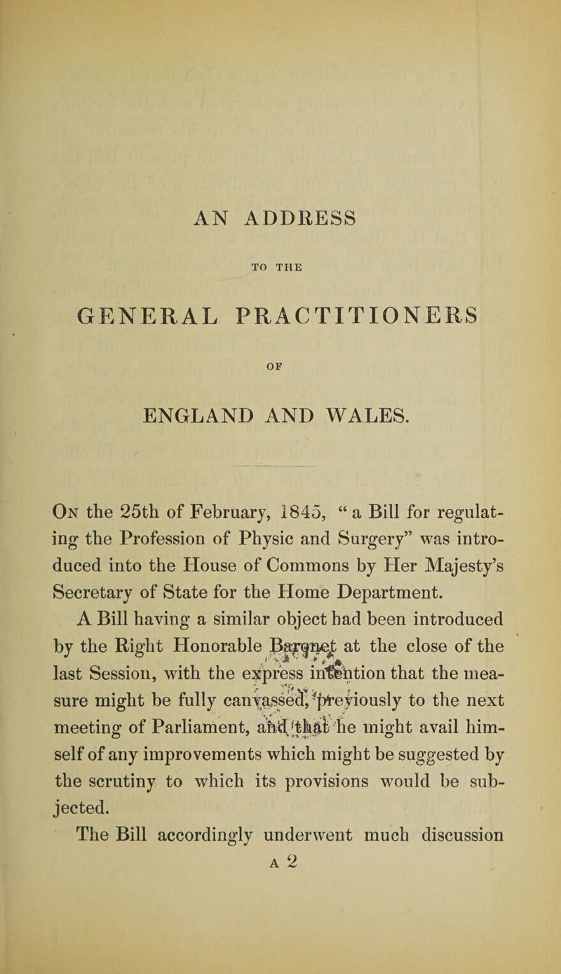 AN ADDRESS TO THE GENERAL PRACTITIONERS OF ENGLAND AND WALES. On the 25th of February, 1845, “ a Bill for regulat¬ ing the Profession of Physic and Surgery” was intro¬ duced into the House of Commons by Her Majesty’s Secretary of State for the Home Department. A Bill having a similar object had been introduced by the Right Honorable at the close of the last Session, with the express inti^btion that the mea¬ sure might be fully canyassetf, ^j&gt;i’etiously to the next meeting of Parliament, ahd,[th|ii he might avail him¬ self of any improvements which might be suggested by the scrutiny to which its provisions would be sub¬ jected. The Bill accordingly underwent much discussion A 2
