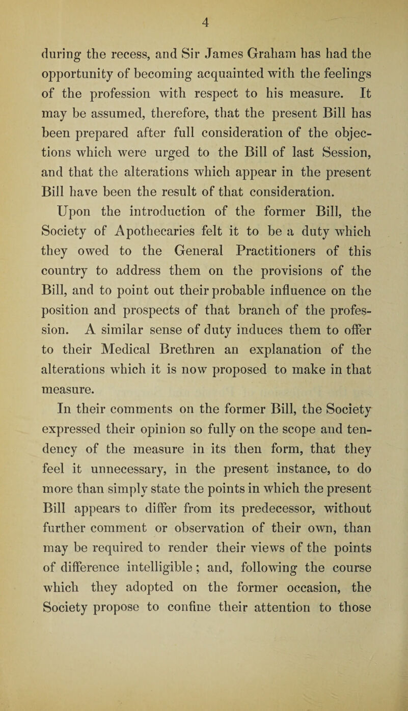 during the recess, and Sir James Graham has had the opportunity of becoming acquainted with the feelings of the profession with respect to his measure. It may be assumed, therefore, that the present Bill has been prepared after full consideration of the objec¬ tions which were urged to the Bill of last Session, and that the alterations which appear in the present Bill have been the result of that consideration. Upon the introduction of the former Bill, the Society of Apothecaries felt it to be a duty which they owed to the General Practitioners of this country to address them on the provisions of the Bill, and to point out their probable influence on the position and prospects of that branch of the profes¬ sion. A similar sense of duty induces them to offer to their Medical Brethren an explanation of the alterations which it is now proposed to make in that measure. In their comments on the former Bill, the Society expressed their opinion so fully on the scope and ten¬ dency of the measure in its then form, that they feel it unnecessary, in the present instance, to do more than simply state the points in which the present Bill appears to differ from its predecessor, without further comment or observation of their own, than may be required to render their views of the points of difference intelligible; and, following the course which they adopted on the former occasion, the Society propose to confine their attention to those