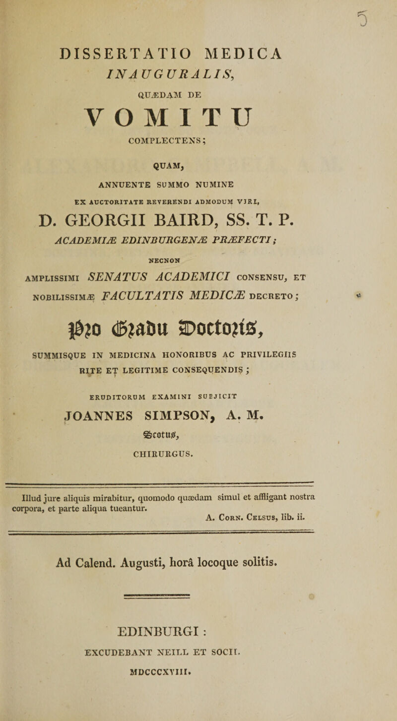 INJ UGURALIS, aU.ED4lM DE VOMITU ik complectens; QUAM, ANNUENTE SUMMO NUMINE EX AUCTORITATE REVERENDI ADMODUM VIRI, D. GEORGII BAIRD, SS. T. P. ACADEMIJE EDINBXJRGENM PRMFECTI; NECNON AMPLISSIMI SENATUS ACADEMICI consensu, et NOBILISSIMA FACULTATIS MEDICA decreto; |&amp;?o SDoctojiS, SUMMISQUE IN MEDICINA HONORIBUS AC PRIVILEGIIS RITE ET LEGITIME CONSEQUENDIS ; ERUDITORUM EXAMINI SUBJICIT JOANNES SIMPSON, A. M. ©COtttgi, CHIRURGUS. Illud jure aliquis mirabitur, quomodo quaedam corpora, et parte aliqua tueantur. A. simul et affligant nostra Cork. Celsus, lib. ii. Ad Calend. Augusti, hora locoque solitis. EDINBURGI : EXCUDEBANT NEILL ET SOCII. MDCCCXVm.