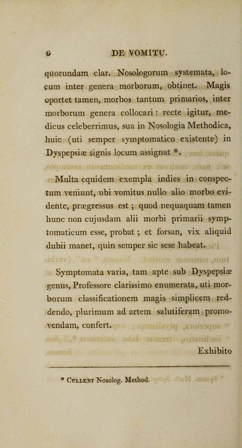 quorundam clar, Nosologorum systemata, lo¬ cum inter genera morborum,. obtinet. Magis oportet tamen, morbos tantum primarios, inter morborum genera collocari: recte igitur, me¬ dicus celeberrimus, sua in Jfosologia Methodica, huic (uti semper symptomatico existente) in Dyspepsias signis locum assignat Multa equidem exempla in dies in conspec¬ tum veniunt, ubi vomitus nullo alio morbo evi- dente, praegressus est; quod nequaquam tamen hunc non cujusdam alii morbi primarii symp¬ tomaticum esse, probat; et forsan, vix aliquid dubii manet, quin semper sic sese habeat., . , uu Symptomata varia, tam apte sub Dyspepsiae genus, Professore clarissimo enumerata, uti mor¬ borum classificationem magis simplicem red¬ dendo, plurimum ad artem salutiferam promo¬ vendam, confert. * ..,0^ - Exhibito tJk .-w - ^ CuLLENi Nosolog. Method.