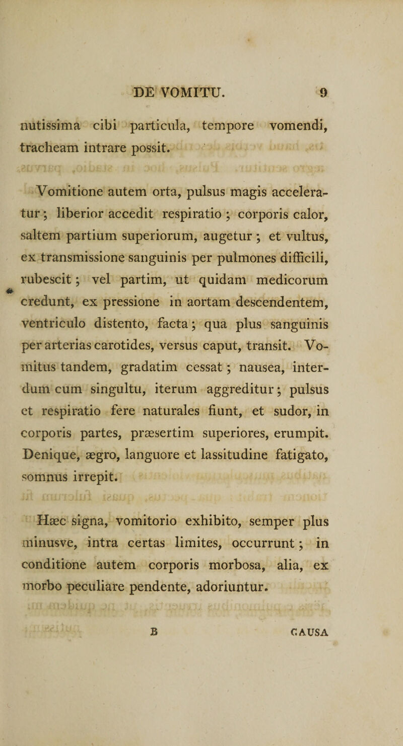 nutissima cibi particula, tempore vomendi, tracheam intrare possit. Vomitione autem orta, pulsus magis accelerar- tur; liberior accedit respiratio ; corporis calor, saltem partium superiorum, augetur ; et vultus, ex transmissione sanguinis per pulmones difficili, rubescit; vel partim, ut quidam medicorum credunt, ex pressione in aortam descendentem, ventriculo distento, facta; qua plus sanguinis per arterias carotides, versus caput, transit. Vo¬ mitus tandem, gradatim cessat; nausea, inter¬ dum cum singultu, iterum aggreditur; pulsus ct respiratio fere naturales fiunt, et sudor, in corporis partes, praesertim superiores, erumpit. Denique, aegro, languore et lassitudine fatigato, somnus irrepit. Haec signa, vomitorio exhibito, semper plus minusve, intra certas limites, occurrunt; in conditione autem corporis morbosa, alia, ex morbo peculiare pendente, adoriuntur. B CAUSA