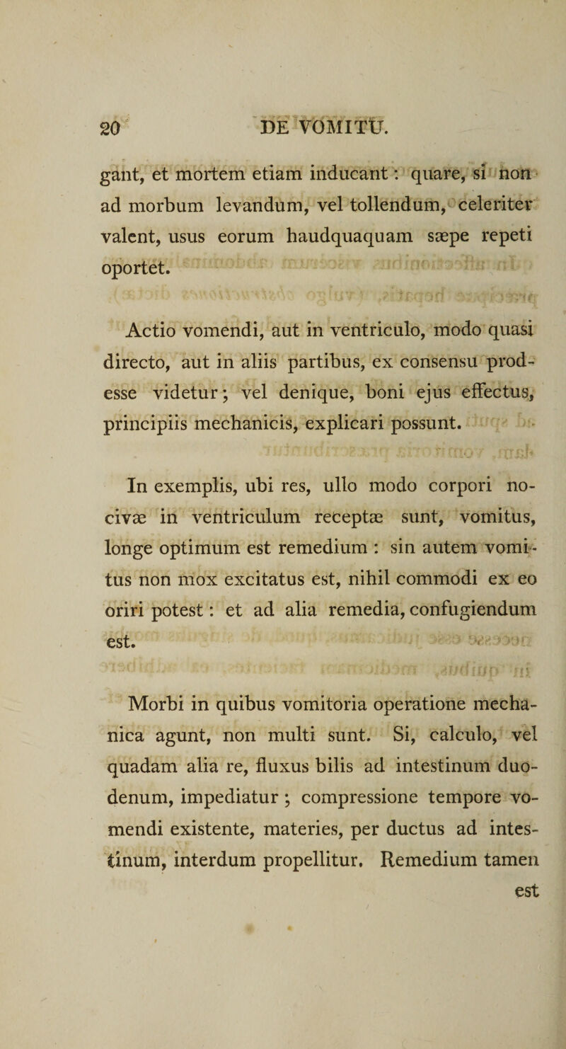 gant, et mortem etiam inducant: quare, si non ad morbum levandum, vel tollendum, celeriter valent, usus eorum haudquaquam saepe repeti oportet. Actio vomendi, aut in ventriculo, modo quasi directo, aut in aliis partibus, ex consensu prod¬ esse videtur; vel denique, boni ejus effectus, principiis mechanicis, explicari possunt. In exemplis, ubi res, ullo modo corpori no¬ civae in ventriculum receptae sunt, vomitus, longe optimum est remedium : sin autem vomi¬ tus non mox excitatus est, nihil commodi ex eo oriri potest: et ad alia remedia, confugiendum est. Morbi in quibus vomitoria operatione mecha¬ nica agunt, non multi sunt. Si, calculo, vel quadam alia re, fluxus bilis ad intestinum duo¬ denum, impediatur ; compressione tempore vo¬ mendi existente, materies, per ductus ad intes¬ tinum, interdum propellitur. Remedium tamen est