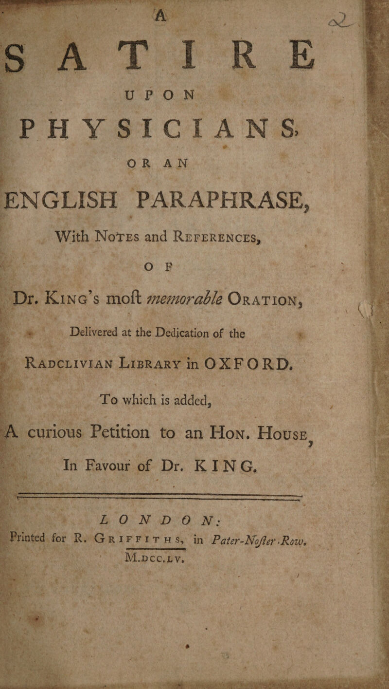 SATIRE UPON PHYSICIANS. ' ‘ - . & ORAN ENGLISH PARAPHRASE, With Notes and References, O F Dr. Ki ng’s moft memorable Oration, Delivered at the Dedication of the Radclivian Library in OXFORD. To which is added, A curious Petition to an Hon. House 7 In Favour of Dr. KING. » ' .v- LONDON: Printed for R. Griffiths, in Pater-Nojier -Row,
