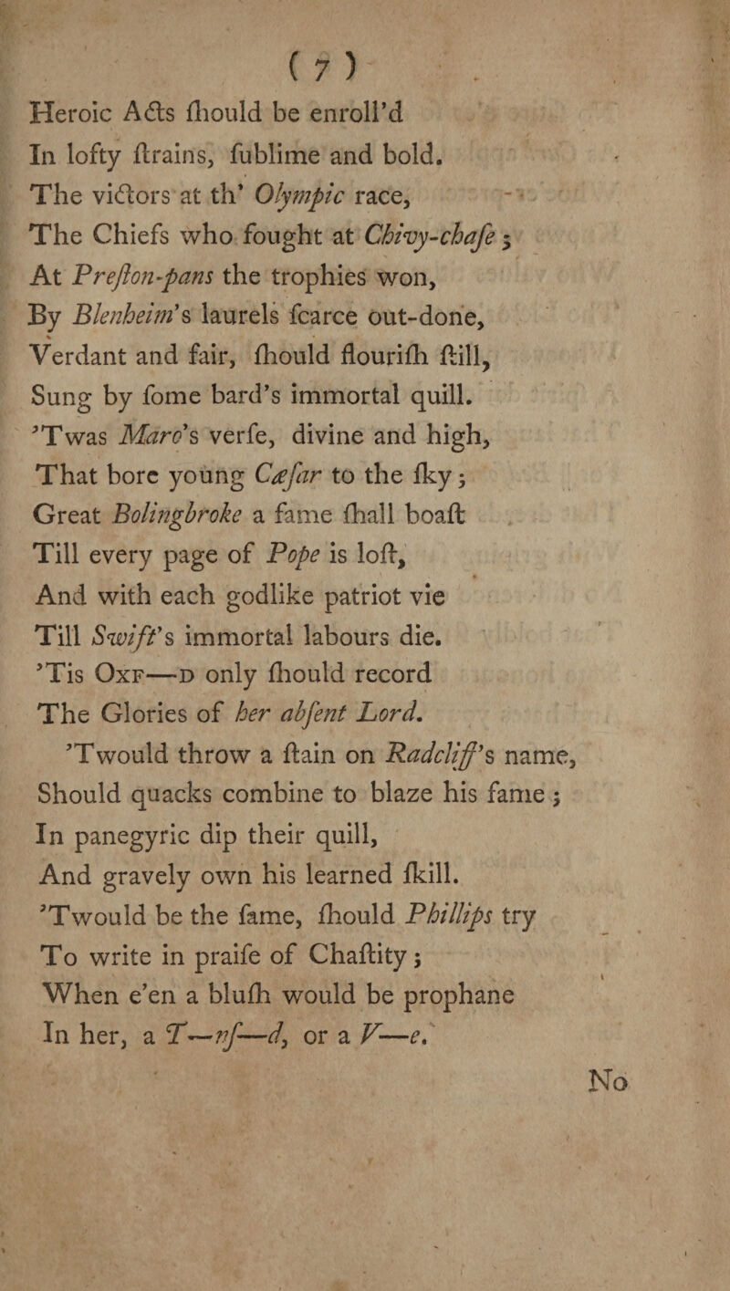 Heroic Ads fhould be enroll’d In lofty drains, fublime and bold. The vidors at th* Olympic race, The Chiefs who fought at Chivy-chafe 5 At Preflon-pans the trophies won. By Blenheim's laurels fcarce out-done, % Verdant and fair, fhould flourifh ftill, Sung by fome bard’s immortal quill. ’Twas Marc's verfe, divine and high. That bore young Ctffar to the fky; Great Bolingbroke a fame fhall boaft Till every page of Pope is lod. And with each godlike patriot vie Till Swift's immortal labours die. 5Tis Oxf—d only fhould record The Glories of her abfent Lord. ?Twould throw a ftain on Radcliff’s name. Should quacks combine to blaze his fame ; In panegyric dip their quill, And gravely own his learned fkill. Twould be the fame, fhould Phillips try To write in praife of Chaftity; When e’en a blufh would be prophane In her, a T—nf—d, or a V—e.