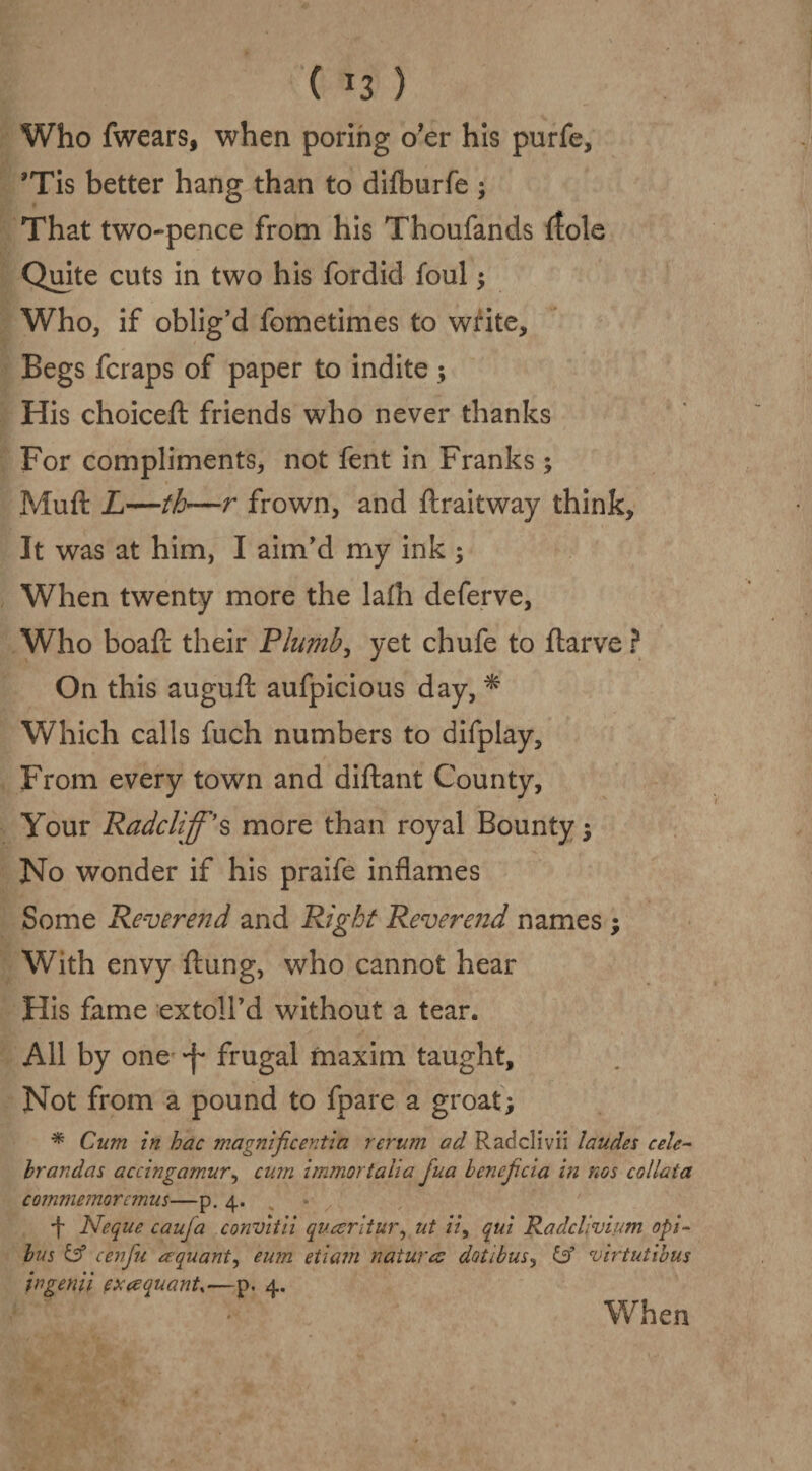 ( *3 ) Who fwears, when poring o’er his purfe, *Tis better hang than to dilburfe ; That two-pence from his Thoufands (tole Quite cuts in two his fordid foul; Who, if oblig’d fometimes to write. Begs fcraps of paper to indite ; His choiceft friends who never thanks For compliments, not fent in Franks ; Mu ft L—th—r frown, and ftraitway think. It was at him, I aim’d my ink ; When twenty more the lafti deferve, Who boaft their Plumb, yet chufe to ftarve ? On this auguft aufpicious day, * Which calls fuch numbers to difplay. From every town and diftant County, Your Radclijps more than royal Bounty; No wonder if his praife inflames Some Reverend and Right Reverend names ; With envy ftung, who cannot hear His fame extoll’d without a tear. All by one -f* frugal maxim taught. Not from a pound to fpare a groat; * Cum in hac magnif.centia rerum ad Radclivii laudes celc- brandas accingamur, cum immortalia jua bcncjicia in nos collaia commemorcinus—p. 4. f Neque cauja convitii quesritur, ut ii9 qui Radcllvium opi~ bus & cenfu aquant, eum etiam natures dotibus, id virtutibus in genii exes quant,—p. 4.