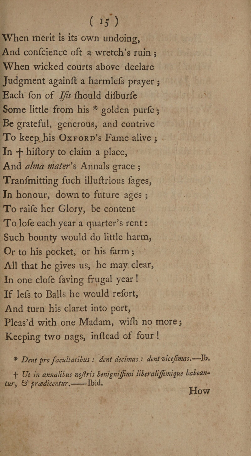 ( ) When merit is its own undoing, And confcience oft a wretch’s ruin $ When wicked courts above declare •x Judgment againft a harmlefs prayer $ Each fon of IJis fhould difburfe Some little from his * golden purfe$ Be grateful, generous, and contrive To keep, jiis Oxford’s Fame alive 5 In 'f hiftory to claim a place, And alma mater's Annals grace ; Tranfmitting fuch illuftrious fages, % In honour, down to future ages; To raife her Glory, be content To lofe each year a quarter’s rent: Such bounty would do little harm, Or to his pocket, or his farm 5 All that he gives us, he may clear, In one clofe faving frugal year! If lefs to Balls he would refort, And turn his claret into port, Pleas’d with one Madam, wifh no more $ Keeping two nags, inftead of four ! * Dent pro facult at thus: dent decimas • dentvicefimas.—lb. f Ut in annalibus nojiris benignijjimi liberalijfimique habean- tury id pradicentur.-Ibid. How