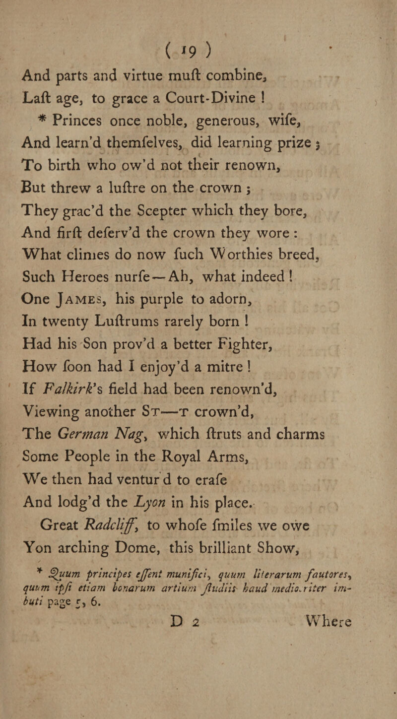 ( *9 ) And parts and virtue muft combine, Laft age, to grace a Court-Divine ! * Princes once noble, generous, wife, And learn’d themfelves, did learning prize $ ( To birth who ow’d not their renown, But threw a luftre on the crown ; They grac’d the Scepter which they bore, And firft deferv’d the crown they wore : What climes do now fuch Worthies breed, Such Heroes nurfe — Ah, what indeed ! One James, his purple to adorn. In twenty Luftrums rarely born ! Had his Son prov’d a better Fighter, How foon had I enjoy’d a mitre! If Falkirk's field had been renown’d. Viewing another Sr—t crown’d, The German Nag> which ftruts and charms Some People in the Royal Arms, We then had ventur d to erafe And lodg’d the Lyon in his place. Great Radcliffy to whofe finiles we owe Yon arching Dome, this brilliant Show, * Quum principe s ejfent munijiciy qnurn liter arum fautores, qui<m ipjt etiam bonarum artium Jliidiii■ baud medio.riter im- buti page 5, 6. D 2 Where