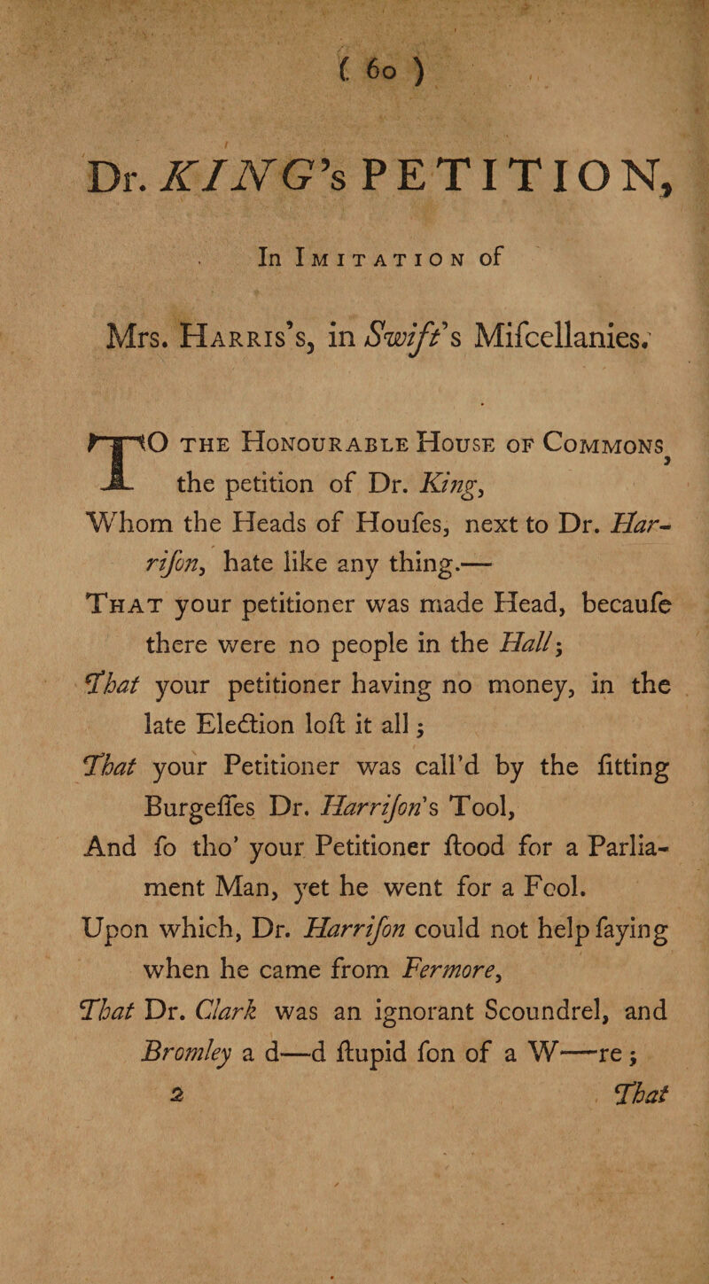 Dr. KJNG’s PETITION, In Imitation of Mrs. Harris’s, in Swifts Mifcellanies. TO the Honourable House of Commons the petition of Dr. King, Whom the Heads of Houfes, next to Dr. Flar- rifon, hate iike any thing.— That your petitioner was made Head, becaufe there were no people in the Hall; Fhat your petitioner having no money, in the late Ele&ion loft it all $ That your Petitioner was call’d by the fitting Burgefies Dr. Harrijoris Tool, And fo tho’ your Petitioner flood for a Parlia¬ ment Man, yet he went for a Fool. Upon which, Dr. Harrifon could not help faying when he came from Fermore, Float Dr. Clark was an ignorant Scoundrel, and Bromley a d—d ftupid fon of a W—re; That 2