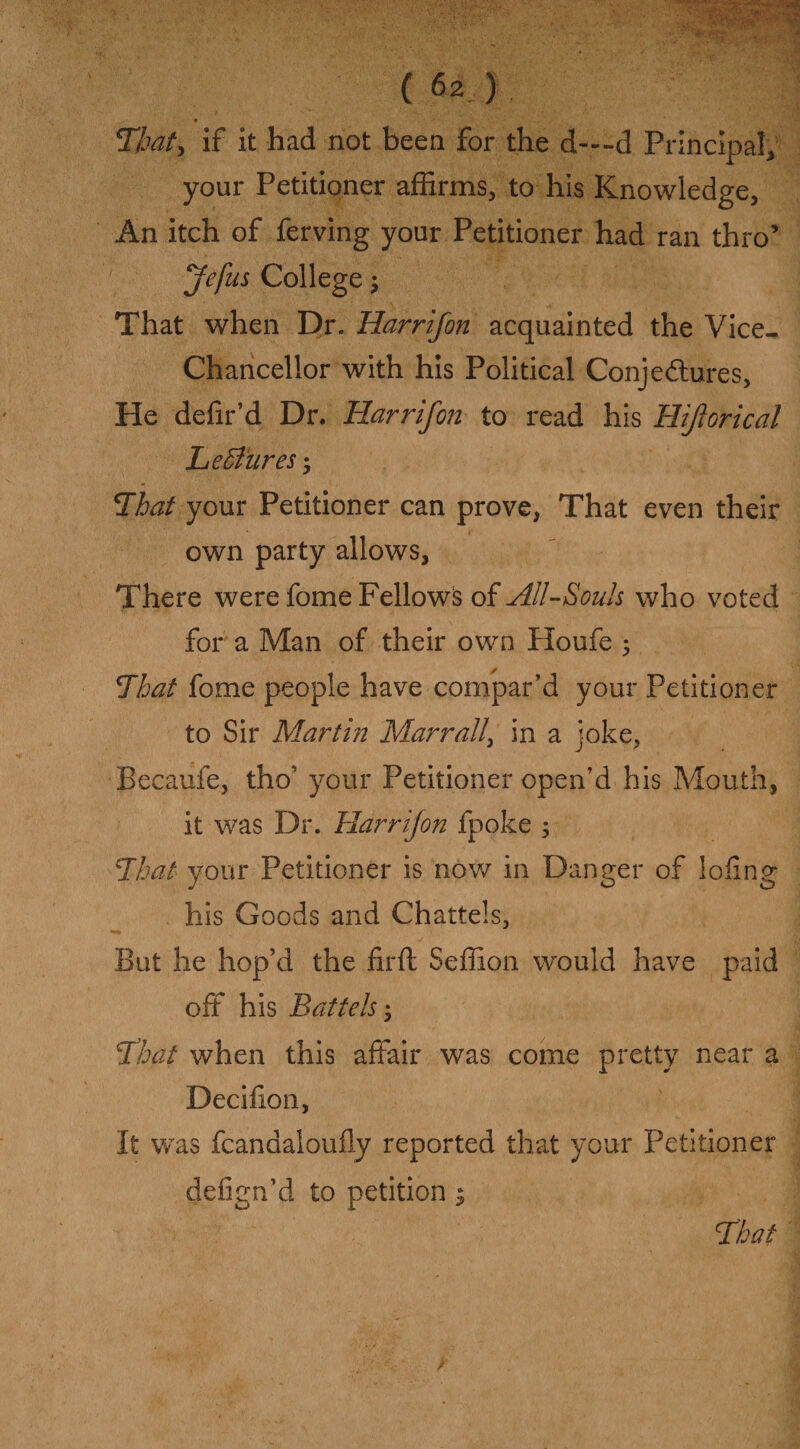 • • ' T/jat, if it had not been for the d—-d Principal, your Petitioner affirms, to his Knowledge, An itch of ferving your Petitioner had ran thro’ Jefus College; That when Dr. Harr if on acquainted the Vice- Chancellor with his Political Conjectures, He defr’d Dr. Harr if on- to read his Hiforical Le Bures; That your Petitioner can prove, That even their own party allows. There were fome Fellows of All-Souls who voted for a Man of their own Houfe ; That fome people have compar’d your Petitioner to Sir Martin Mar rall> in a joke, Becaufe, tho’ your Petitioner open’d his Mouth, it was Dr. Harr if on fpoke 5 That your Petitioner is now in Danger of loiing his Goods and Chattels, But he hop’d the firft Seffion would have paid off his Battels 5 That when this affair was come pretty near a Deciiion, It was fcanaaloufly reported that your Petitioner defign’d to petition $ That