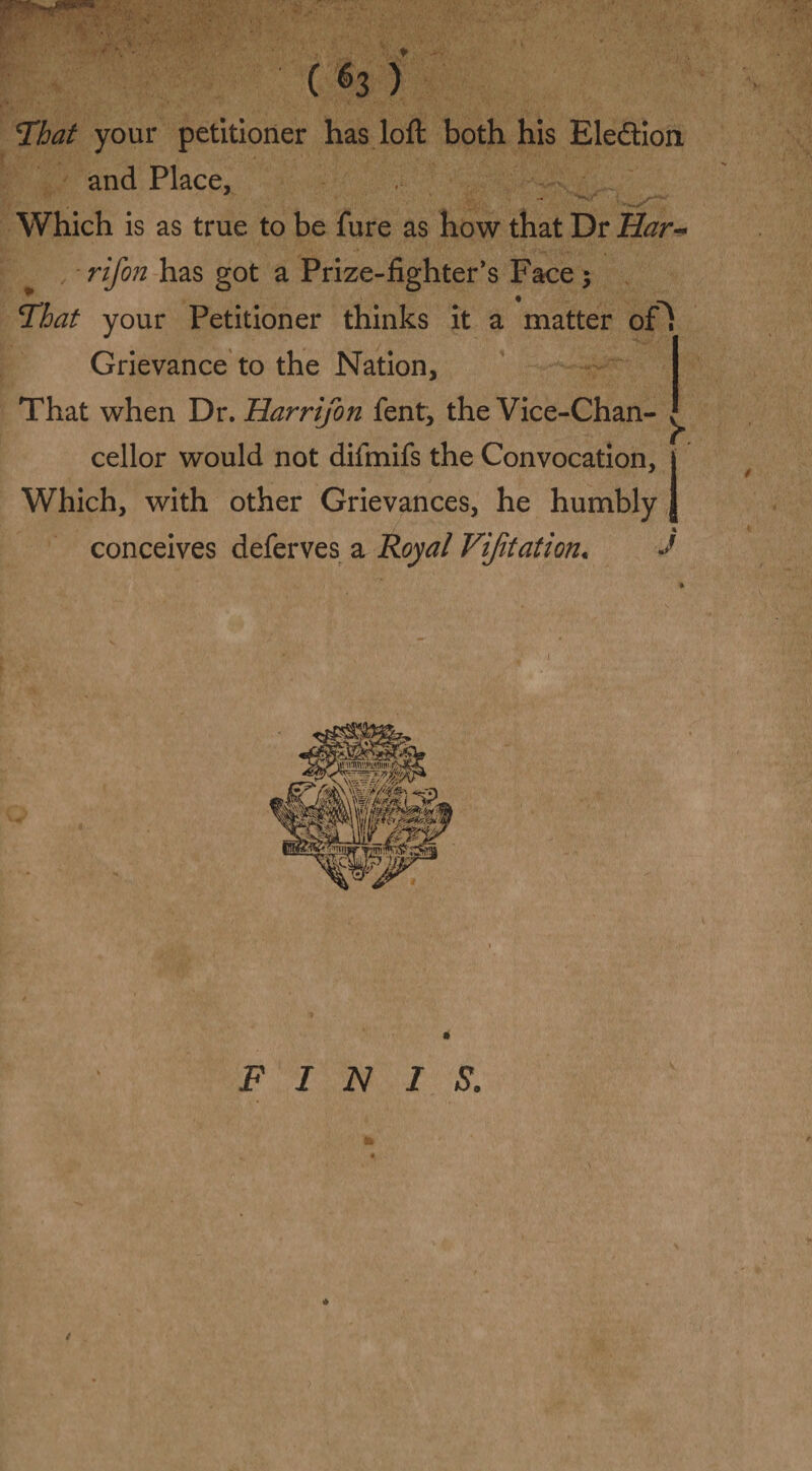 (h ) That your petitioner has loft both his Election and Place, Which is as true to be fure as how that Dr Har- rifon has got a Prize-fighter’s Face $ That your Petitioner thinks it a matter of^ Grievance to the Nation, That when Dr. Harrifon fent, the Vice-Chan¬ cellor would not difmifs the Convocation, j Which, with other Grievances, he humbly } conceives deferves a Royal Vijitation« J