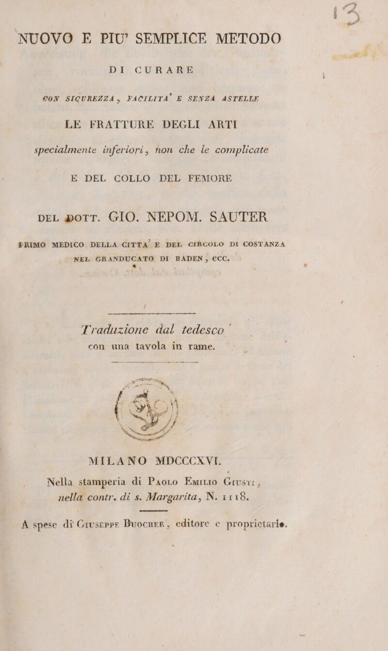 NUOVO E PIU9 SEMPLICE METODO DI CURARE CON SICUREZZA, FACILITA' E SENZA ASTELtE LE FRATTURE DEGLI ARTI specialmente inferiori, non che le complicate E DEL COLLO DEL FEMORE DEL dott. GIO. NEPOM. SAUTER tRIMO MEDICO DELLA CITTA E DEL CIRCOLO DI COSTANZA NEL GRANDUCATO DI BADEN 3 eCC. * , . ^ t ' * Traduzionc dal tedesco con una tavola in rame. MILANO MDCCCXVL A Nella stamperia di Paolo Emilio Giusti nella contr, di $. Margarita5 N. 1118. A spese di' Giuseppe Buocher , editore e proprietari#.