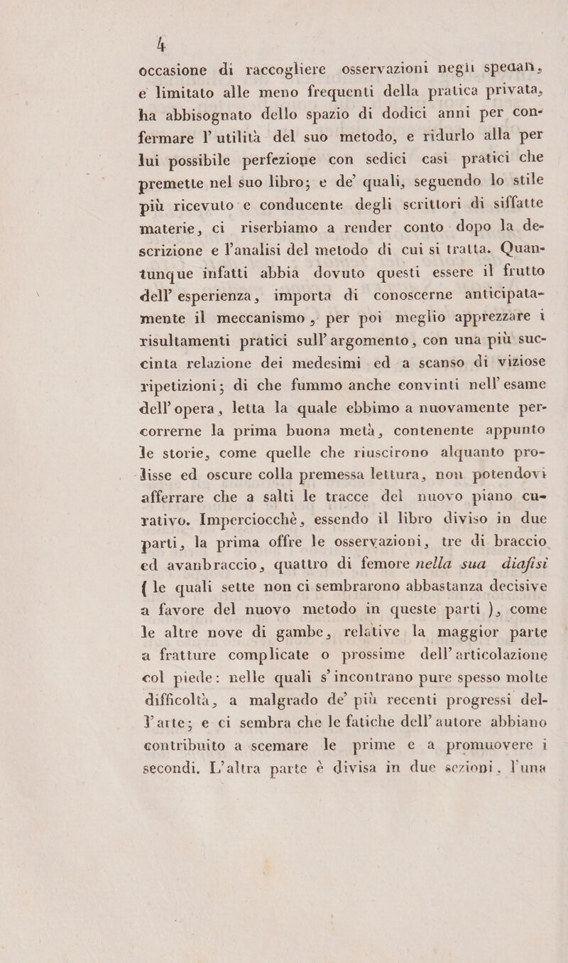 occasione di raccogliere osservazioni nega speciali, e limitato alle meno frequenti della pratica privata, ha abbisognato dello spazio di dodici anni per con¬ fermare 1’ utilità del suo metodo, e ridurlo alla per lui possibile perfezione con sedici casi pratici che premette nel suo libro; e de’ quali, seguendo lo stile più ricevuto e conducente degli scrittori di siffatte materie, ci riserbiamo a render conto dopo la de¬ scrizione e l’analisi del metodo di cui si tratta. Quan¬ tunque infatti abbia dovuto questi essere il frutto dell’ esperienza, importa di conoscerne anticipata- mente il meccanismo 5 per poi meglio apprezzare i risultamenti pratici sull’argomento, con una più suc¬ cinta relazione dei medesimi ed a scanso di viziose ripetizioni; di che fummo anche convinti nell’esame dell’opera, letta la quale ebbimo a nuovamente per¬ correrne la prima buona metà, contenente appunto le storie, come quelle che riuscirono alquanto pro¬ lisse ed oscure colla premessa lettura, non potendovi afferrare che a salti le tracce del nuovo piano cu¬ rati vo. Imperciocché, essendo il libro diviso in due parti, la prima offre le osservazioni, tre di braccio ed avanbraccio, quattro di femore nella sua diafisi ( le quali sette non ci sembrarono abbastanza decisive a favore del nuovo metodo in queste parti ), come le altre nove di gambe, relative la maggior parte a fratture complicate o prossime dell’articolazione col piede: nelle quali s’incontrano pure spesso molte difficoltà, a malgrado de’ più recenti progressi del- l’arte; e ci sembra che le fatiche dell’autore abbiano contribuito a scemare le prime e a promuovere i secondi. L’altra parte è divisa in due sezioni, l una