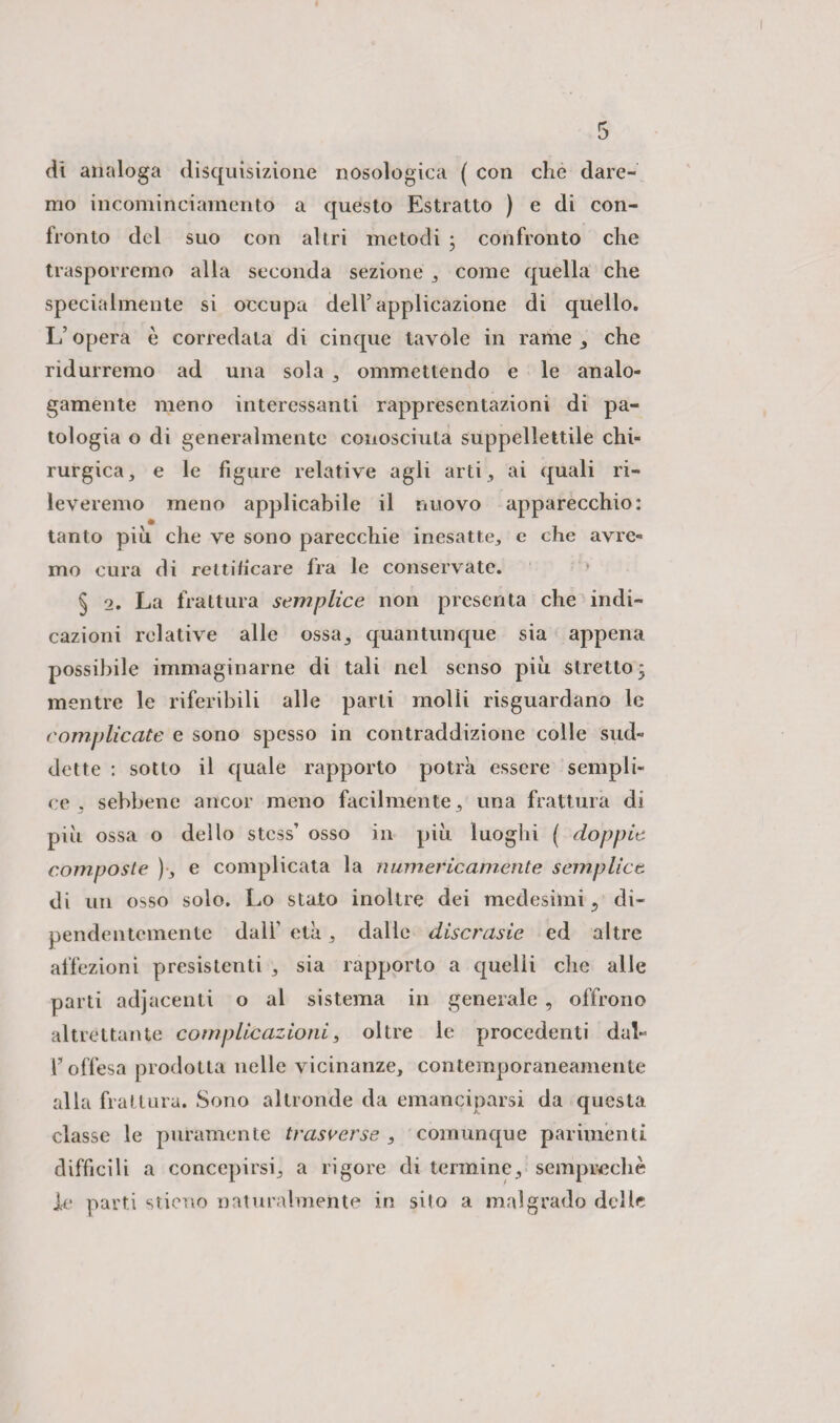 dt analoga disquisizione nosologica ( con che dare¬ mo incominciamento a questo Estratto ) e di con¬ fronto del suo con altri metodi ; confronto che trasporremo alla seconda sezione , come quella che specialmente si occupa dell5 applicazione di quello. L’opera è corredata di cinque tavole in rame, che ridurremo ad una sola , ommettendo e le analo¬ gamente meno interessanti rappresentazioni di pa¬ tologia o di generalmente conosciuta suppellettile chi¬ rurgica, e le figure relative agli arti , ai quali ri¬ leveremo meno applicabile il nuovo apparecchio: tanto più che ve sono parecchie inesatte, e che avre¬ mo cura di rettificare fra le conservate. § 2. La frattura semplice non presenta che indi¬ cazioni relative alle ossa, quantunque sia appena possibile immaginarne di tali nel senso più stretto; mentre le riferibili alle parti molli riguardano le complicate e sono spesso in contraddizione colle sud¬ dette : sotto il quale rapporto potrà essere sempli¬ ce , sebbene ancor meno facilmente , una frattura di più ossa o dello stcss’ osso in più luoghi ( doppie composte ) , e complicata la numericamente semplice di un osso solo. Lo stato inoltre dei medesimi ? di¬ pendentemente dall’ età, dalle discrasie ed altre affezioni presistenti , sia rapporto a quelli che alle parti adjacenti o al sistema in generale , offrono altrettante complicazioni, oltre le procedenti daL l’offesa prodotta nelle vicinanze, contemporaneamente alla frattura. Sono altronde da emanciparsi da questa, classe le puramente trasverse , comunque parimenti difficili a concepirsi, a rigore di termine, semprechè J.e parti stieuo naturalmente in sito a malgrado delle