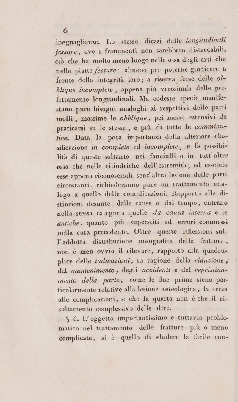 ineguaglianze. Lo stesso dicasi delle longitudinali fessure* ove i frammenti non sarebbero distaccabili* ciò che ha molto meno luogo nelle ossa degli arti che nelle piatte fessure : almeno per poterne giudicare a fronte della integrità loro 3 a riserva forse delle oò- blique incomplete , appena piu verosimili delie per¬ fettamente longitudinali. Ma codeste specie manife¬ stano pure bisogni analoghi ai respettivi delle parti molli * massime le obblique 3 pei mezzi estensivi da praticarsi su le stesse 3 e piu di tutte le commùni- tire. Data la poca importanza della ulteriore clas¬ sificazione in complete ed incomplete, e fa possibi¬ lità di queste soltanto nei fanciulli o in tutf altre ossa che nelle cilindriche dell’ estremità ‘ ed essendo esse appena riconoscibili senz’altea lesione delle parti circostanti* richiederanno pure un trattamento ana¬ logo a quello delle complicazioni. Rapporto alle di- 'Stinzioni desunte dalle cause o dal tempo* entrano nella stessa categoria quelle da causa interna e le antiche* quanto più superstiti ad errori commessi nella cura precedente. Oltre queste riflessioni sul- f addotta distribuzione nosografica delle fratture * non è men ovvio il rilevare, rapporto alla quadru¬ plice delle indicazioni* in ragione della riduzione/ del mantenimento, degli accidenti e del repristina- mento della parte, come le due prime sieno par¬ ticolarmente relative alla lesione osteologia* la terza alle complicazioni 3 e che la quarta non è che il ri- sultamento complessivo delle altre. § 3. L’oggetto importantissimo e tuttavia proble¬ matico nel trattamento delle fratture più o meno complicate* si è quello di eludere la facile con-