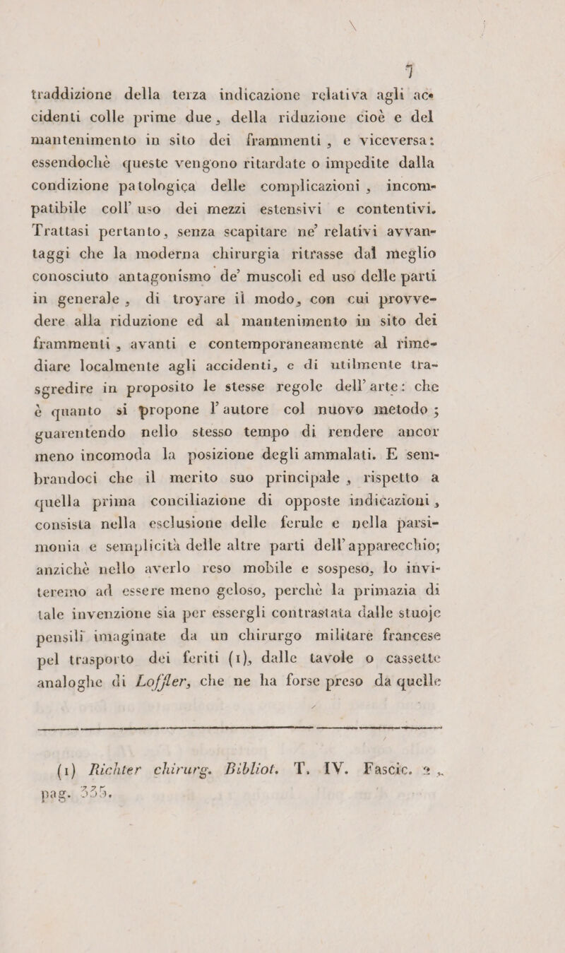 tradizione della terza indicazione relativa agli ac¬ cidenti colle prime due, della riduzione cioè e del mantenimento in sito dei frammenti , e viceversa: essendoché queste vengono ritardate o impedite dalla condizione patologica delle complicazioni , incom¬ patibile colf uso dei mezzi estensivi e contentivi. Trattasi pertanto, senza scapitare ne’ relativi avvan¬ taggi che la moderna chirurgia ritrasse dal meglio conosciuto antagonismo de’ muscoli ed uso delle parti in generale , di troyare il modo, con cui provve¬ dere alla riduzione ed al mantenimento in sito dei frammenti , avanti e contemporaneamente al rime¬ diare localmente agli accidenti, e di utilmente tra¬ sgredire in proposito le stesse regole dell’ arte : che è quanto si propone l’autore col nuovo metodo; guarentendo nello stesso tempo di rendere ancor meno incomoda la posizione degli ammalati. E sem¬ brandoci che il merito suo principale , rispetto a quella prima conciliazione di opposte indicazioni, consista nella esclusione delle ferule e nella parsi¬ monia e semplicità delle altre parti dell’apparecchio; anziché nello averlo reso mobile e sospeso, lo invi¬ teremo ad essere meno geloso, perchè la primazia di tale invenzione sia per essergli contrastata dalle stuojc pensili imaginate da un chirurgo militare francese pel trasporto dei feriti (i), dalle tavole o cassette analoghe di Loffler, che ne ha forse preso da quelle (i) Pachter chirurg. Bihlioi. T. IV. Fascio, 2 ,, •7 7 r pag.