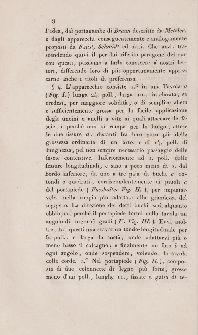 T idea 3 dal portagambe di Braun descritto da Metzler2 e dagli apparecchi conseguentemente e analogamente proposti da Faust, Schmidt ed altri. Che anzi., tra¬ scendendo quivi il per lui riferito paragone del suo con questi s passiamo a farlo conoscere a’ nostri let¬ tori^ differendo loro di più opportunamente apprez¬ zarne anche i titoli di preferenza. § 4* L’apparecchio consiste i.Q in una Tavola a (Fig. L) lunga 24* poli.3 larga io.3 intelaiata 3 se credesi, per maggiore solidità y o di semplice abete e sufficientemente grossa per la facile applicazione degli uncini o anelli a vite ai quali attaccare le fa- scie 3 e perchè non si rompa per lo lungo 3 attese le due fissure d3 distanti fra loro poco più della grossezza ordinaria di un arto5 e di 14. poli, di lunghezza 3 pel non sempre necessario passaggio delle fascie contentive. Inferiormente ad 1. poli, dalle fessure longitudinali 3 e sino a poco meno di 2. dal bordo inferiore j da uno a tre paja di buchi c ro¬ tondi o quadrati , corrispondentemente ai piuoli c del portapiede ( Fusshalter Fig. IL ), per impiatar- velo nella coppia più adattata alla grandezza del soggetto. La direzione dei detti buchi sarà alquanto obbliqua perchè il portapiede formi colla tavola un angolo di ioo-io5 gradi ( V. Fig. III. ). Evvi inol¬ tre 3 fra questi una scavatura tondo-longitudinale per 5. poli.3 e larga la metà., onde adattarvi più o meno basso il calcagno ; e finalmente un foro h ad ogni angolo 5 onde sospendere 3 volendo3 la tavola colle corde. 2.0 Nel portapiede ( Fig. II. ), compo¬ sto di due colonnette di legno più forte3 grosse meno Tun poli.3 lunghe 11., fissate a guisa di te-