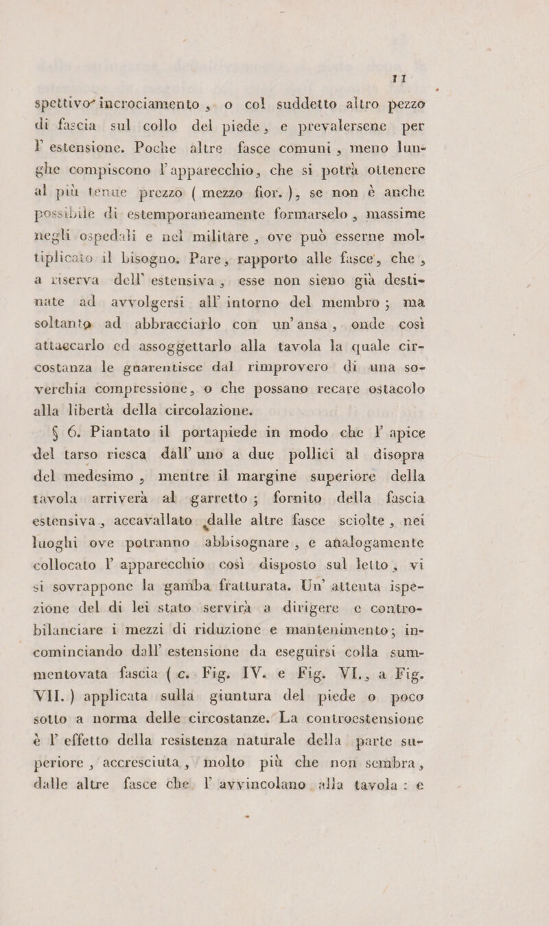 spcttivcr* incrociamento , o col suddetto altro pezzo di fascia sul collo del piede , e prevalersene per f estensione. Poche altre fasce comuni , meno lun¬ ghe compiscono l’apparecchio, che si potrà ottenere al piu tenue prezzo ( mezzo fior. ), se non è anche possibile di estemporaneamente formarselo , massime negli ospedali e nel militare , ove può esserne mol¬ tiplicalo il Lisogno. Pare, rapporto alle fasce, che, a riserva dell’ estensiva , esse non sieno già desti¬ nate ad avvolgersi all' intorno del membro ; ma soltanto ad abbracciarlo con un’ansa, onde cosi attaccarlo ed assoggettarlo alla tavola la quale cir¬ costanza le guarentisce dal rimprovero di una so¬ verchia compressione, o che possano recare ostacolo alla libertà della circolazione. § 6. Piantato il portapiede in modo ebe F apice del tarso riesca dall’ uno a due pollici al disopra del medesimo , mentre il margine superiore della tavola arriverà al garretto ; fornito della fascia estensiva , accavallato dalle altre fasce sciolte , nei luoghi ove potranno abbisognare , e analogamente collocalo F apparecchio cosi disposto sul letto , vi si sovrappone la gamba fratturata. Un attenta ispe¬ zione del di lei stato servirà a dirigere e contro¬ bilanciare i mezzi di riduzione e mantenimento; in¬ cominciando dall’ estensione da eseguirsi colla sum- mentovata fascia ( c. Fig. IY. e Fig. VI., a Fig. VII. ) applicata sulla giuntura del piede o poco sotto a norma delle circostanze. La conlioestensionc è F effetto della resistenza naturale della parte su¬ periore , accresciuta, molto più che non sembra, dalle altre fasce che F avvincolano alia tavola : e