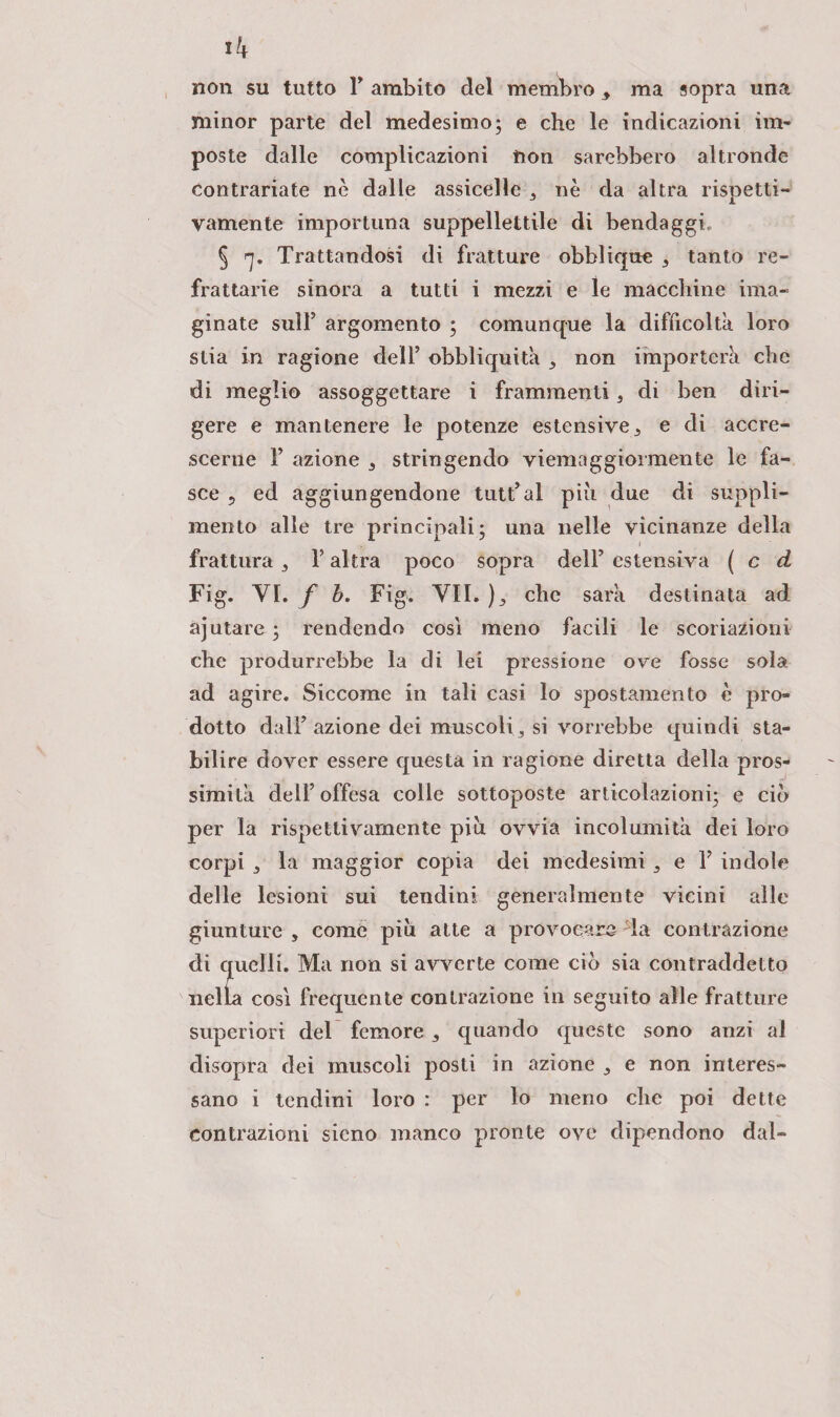 lk non su tutto F ambito del membro , ma sopra una minor parte del medesimo; e che le indicazioni im¬ poste dalle complicazioni non sarebbero altronde contrariate nè dalle assicelle 3 nè da altra rispetti¬ vamente importuna suppellettile di bendaggi,, § <i. Trattandosi di fratture obblique 3 tanto re¬ frattarie sinora a tutti i mezzi e le macchine ima¬ ginate sull5 argomento ; comunque la difficolta loro stia in ragione dell’ obbliquità 3 non importerà che di meglio assoggettare i frammenti 3 di ben diri¬ gere e mantenere le potenze estensive 3 e di accre¬ scerne F azione 3 stringendo viemaggioi mente le fa¬ sce ? ed aggiungendone tntFal più due di suppli- mento alle tre principali; una nelle vicinanze della frattura s F altra poco sopra dell’ estensiva ( c d Fig. VI. f b. Fig. VII. ), che sarà destinata ad ajutare ; rendendo cosi meno facili le scoriamoli! che produrrebbe la di lei pressione ove fosse sola ad agire. Siccome in tali casi lo spostamento è pro¬ dotto daìF azione dei muscoli 3 si vorrebbe quindi sta¬ bilire dover essere questa in ragione diretta della pros¬ simità dell’ offesa colle sottoposte articolazioni; e ciò per la rispettivamente più ovvia incolumità dei loro corpi la maggior copia dei medesimi , e F indole delle lesioni sui tendini generalmente vicini alle giunture , come più atte a provocare da contrazione di quelli. Ma non si avverte come ciò sia contraddetto nella così frequente contrazione in seguito alle fratture superiori del femore 3 quando queste sono anzi al disopra dei muscoli posti in azione 3 e non interes¬ sano i tendini loro : per lo meno che poi dette contrazioni sicno manco pronte ove dipendono dal-