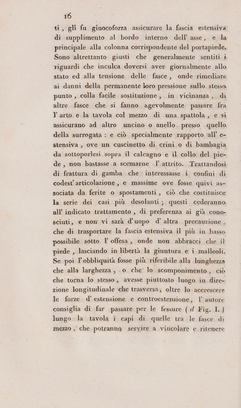 ti 3 gli fu giuocoforza assicurare la fascia estensiva di supplimento al bordo interno dell’ asse, e la principale alla colonna corrispondente del portapiede. Sono altrettanto giusti che generalmente sentiti ì riguardi che inculca doversi aver giornalmente allo stato ed alla tensione delle fasce , onde rimediare ai danni della permanente loro pressione sullo stesso punto 3 colla facile sostituzione 3 in vicinanza , di altre fasce che si fanno agevolmente passare fra r arto e la tavola col mezzo di una spattola 3 e si assicurano ad altro uncino o anello presso quello della surrogata : e ciò specialmente rapporto all’ e- stensiva 3 ove un cuscinetto di crini o di bambagia da sottoporlesi sopra il calcagno e il collo del pie¬ de 3 non bastasse a scemarne 1’ attrito. Trattandosi di frattura di gamba che interessasse i confini di codest’ articolazione 3 e massime ove fosse quivi as¬ sociata da ferite o spostamenti 3 ciò che costituisce la serie dei casi più desolanti ; questi cederanno all* indicato trattamento 3 di preferenza ai già cono¬ sciuti 3 e non vi sarà d’uopo d’altra precauzione 3 che di trasportare la fascia estensiva il più in basso possibile sótto Y offesa 3 onde non abbracci che il piede 3 lasciando in libertà la giuntura e i malleoli. Se poi l’obbliquità fosse più riferibile alla lunghezza che alla larghezza 5 o che lo scomponimento 3 ciò che torna lo stesso , avesse piuttosto luogo in dire¬ zione longitudinale che trasversa, oltre lo accrescere le forze d’ estensione e controestensione, 1’ autore consiglia di far passare per le fessure ( cl Fig. I. ) lungo la tavola i capi di quelle tra le fasce di mezzo che potranno servire a vincolare e ritenere