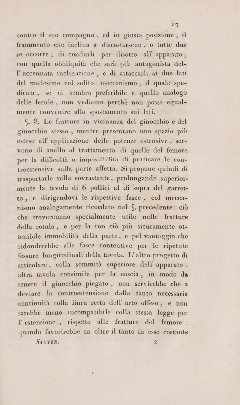 Ir7 contro il suo compagno ed in giusta posizione , il frammento che inclina a discostarsene 3 o tutte due se occorre ; di condurli per disotto all’ apparato con quella obbliquità che sarà più antagonista del- F accennata inclinazione 3 e di attaccarli ai due lati del medesimo col solito meccanismo 3 il quale spe¬ dante 5 se ci sembra preferibile a quello analogo delle ferule ^ non vediamo perchè non possa egual¬ mente convenire allo spostamento sui lati. §. 8. Le fratture in vicinanza del ginocchio e del ginocchio stesso , mentre presentano uno spazio piu esteso all5 applicazione delle potenze estensive ser¬ vono di anello al trattamento di quelle del femore per la difficoltà o impossibilità di praticare le con¬ troestensive sulla parte affetta. Si propone quindi di trasportarle sulla sovrastante,, prolungando superior¬ mente la tavola di 6 pollici al di sopra del garret¬ to 3 e dirigendovi le rispettive fasce 9 col mecca¬ nismo analogamente ricordato nel §. precedente: ciò che troveremmo specialmente utile nelle fratture della rotula s e per la con ciò più sicuramente ot¬ tenibile immobilità della parte , e pel vantaggio che ridonderebbe alle fasce contentive per le ripetute fessure longitudinali della tavola. L’altro progetto di articolare , colla sommità superiore dell’ apparato 3 altra tavola consimile per la coscia, in modo da tenere il ginocchio piegato 3 non servirebbe che a deviare la controestensione dalla tanto necessaria continuità colla linea retta dell’ arto offeso , e non sarebbe meno incompatibile colla stessa legge per F estensione 3 rispetto alle fratture del femore : quando favorirebbe in oltre il tanto in esse costante