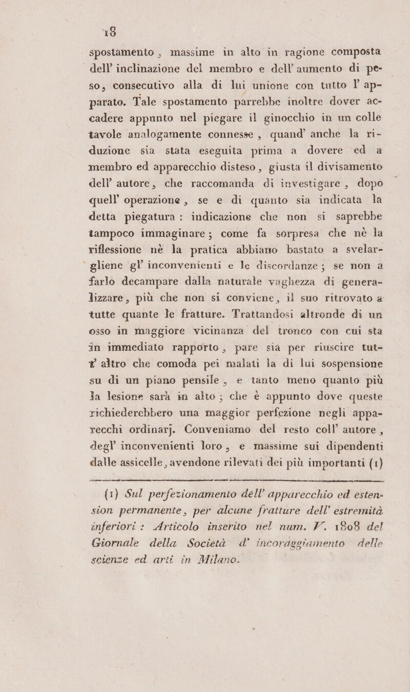 spostamento , massime in alto in ragione composta dell’ inclinazione del membro e dell’ aumento di pe¬ so 5 consecutivo alla di lui unione con tutto 1’ ap¬ parato. Tale spostamento parrebbe inoltre dover ac¬ cadere appunto nel piegare il ginocchio in un colle tavole analogamente connesse , quand’ anche la ri¬ duzione sia stata eseguita prima a dovere ed a membro ed apparecchio disteso, giusta il divisamento dell1 * * * 5 autore, che raccomanda di investigare , dopo queir operazione , se e di quanto sia indicata la detta piegatura : indicazione che non si saprebbe tampoco immaginare 3 come fa sorpresa che nè la riflessione nè la pratica abbiano bastato a svelar¬ gliene gF inconvenienti e le discordanze 3 se non a farlo decampare dalla naturale vaghezza di genera¬ lizzare , piti che non si conviene , il suo ritrovato a tutte quante le fratture. Trattandosi altronde di un osso in maggiore vicinanza del tronco con cui sta in immediato rapporto, pare sia per riuscire tut- t* altro che comoda pei malati la di lui sospensione su di un piano pensile 5 e tanto meno quanto piu la lesione sarà in alto 3 che è appunto dove queste richiederebbero una maggior perfezione negli appa¬ recchi ordinar}. Conveniamo dei resto colf autore , degl’ inconvenienti loro ? e massime sui dipendenti dalle assicelle, avendone rilevati dei più importanti (1) (1) Sul perfezionamento dell’apparecchio ed esten* sion permanente, per alcune fratture dell’ estremità inferiori : Articolo inserito nel muri, lr. 1808 del Giornale della Società d' incoraggiamento delle scienze ed arti in Milano».