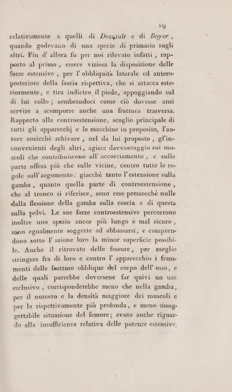 ILJ relativamente a quelli di Dessfiult e di Boycr , quando godevano di una specie di primazia sugli altri. Fin d’ allora fu per noi rilevato infatti , rap¬ porto al primo , essere viziosa la disposizione delle forze estensive 5 per F obbliquita laterale ed antero- posteriorc della fascia rispettiva, che si attacca este¬ riormente 5 c tira indietro il piede, appoggiando sul di lui collo ; sembrandoci come ciò dovesse anzi servire a scomporre anche una frattura trasversa. Frapporlo alla controestensione, scoglio principale di lutti gli apparecchj e le macchine in proposito. Fau¬ tore anziccliè schivare , nel da lui proposto , gl’in¬ convenienti degli altri, agisce davvantaggio sui mu¬ scoli che contribuiscono all’ accorciamento , e sulla parte offesa più che sulle vicine, contro tutte le re¬ gole sull’argomento: giacche tanto l’estensione sulla gamba, quanto quella parte di controestensione , che al tronco si riferisce, sono rese pressocchè nulle dalla flessione della gamba sulla coscia e di questa sulla pelvi. Le sue forze controestensive percorrono inoltre uno spazio ancor più lungo e mal sicuro , sono egualmente soggette ad abbassarsi, e compren¬ dono sotto F azione loro la minor superficie possibi¬ le. Anche il ritrovato delle fessure c per meglio stringere fra di loro e contro F apparecchio i fram¬ menti delle fratture obblique del corpo dell’ osso, e delle quali parrebbe doversene far quivi un uso esclusivo , corrisponderebbe meno che nella gamba, per il numero e la densità maggiore dei muscoli c per la rispettivamente più profonda, e meno assog¬ gettabile situazione del femore; avuto anche riguar¬ do alla insufficienza relativa delle potenze estensive.