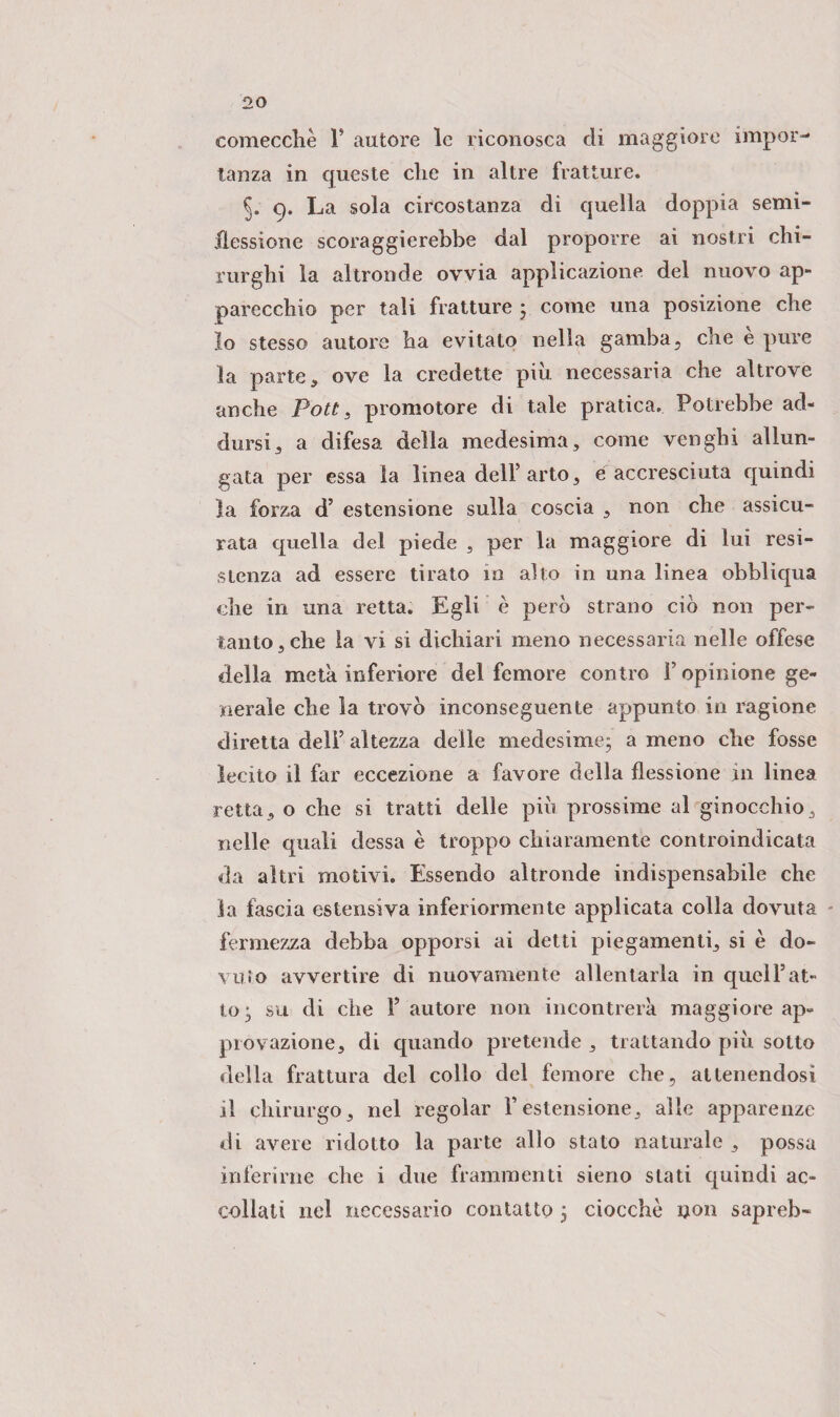comecché 1* autore le riconosca di maggiore impor¬ tanza in queste che in altre fratture. §. 9. La sola circostanza di quella doppia semi- flessione scoraggierebbe dal proporre ai nostri chi¬ rurghi la altronde ovvia applicazione del nuovo ap¬ parecchio per tali fratture ; come una posizione che 10 stesso autore ha evitato nella gamba, che è pure la parte, ove la credette piu necessaria che altrove anche Poti s promotore di tale pratica. Potrebbe ad¬ dursi, a difesa della medesima, come venghi allun¬ gata per essa la linea dell’arto, e accresciuta quindi la forza d’ estensione sulla coscia , non che assicu¬ rata quella del piede , per la maggiore di lui resi¬ stenza ad essere tirato in allo in una linea obblìqua che in una retta. Egli è però strano ciò non per¬ tanto, che la vi si dichiari meno necessaria nelle offese della meta inferiore del femore contro F opinione ge¬ nerale che la trovò inconseguente appunto in ragione diretta dell’ altezza delle medesime; a meno che fosse lecito il far eccezione a favore della flessione in linea retta, o che si tratti delle piò prossime al ginocchio, nelle quali dessa è troppo chiaramente controindicata da altri motivi. Essendo altronde indispensabile che la fascia estensiva inferiormente applicata colla dovuta fermezza debba opporsi ai detti piegamenti, si è do¬ vuto avvertire di nuovamente allentarla in quel Fat¬ to; su di che F autore non incontrerà maggiore ap¬ provazione, di quando pretende , trattando piò sotto della frattura del collo del femore che, attenendosi 11 chirurgo, nel regolar l’estensione, alle apparenze di avere ridotto la parte allo stato naturale , possa inferirne che i due frammenti sieno stati quindi ac¬ collati nel necessario contatto ; ciocche non sapreb-