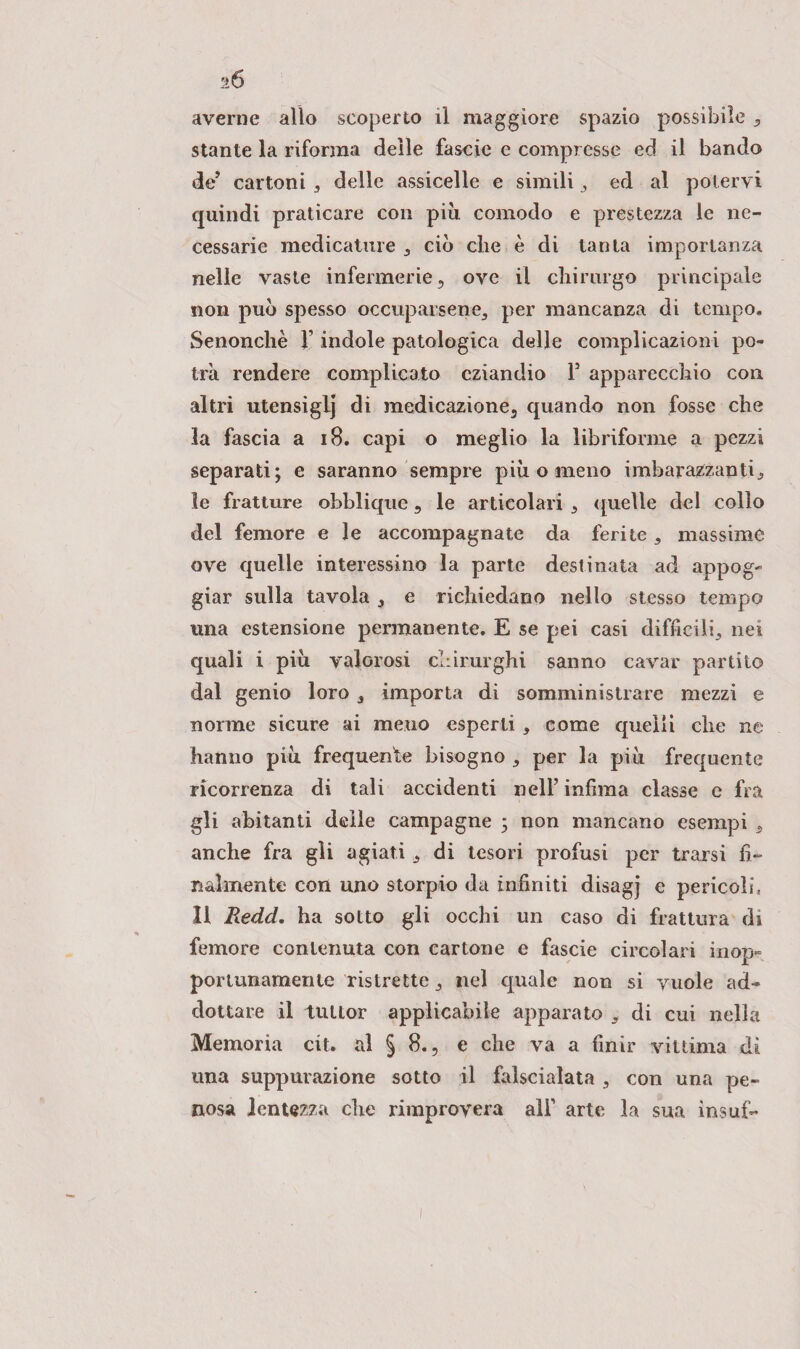 D averne allo scoperto il maggiore spazio possibile stante la riforma delle fascio e compresse ed il bando de’ cartoni , delle assicelle e simili , ed al potervi quindi praticare con più comodo e prestezza le ne¬ cessarie medicature , ciò che è di tanta importanza nelle vaste infermerie, ove il chirurgo principale non può spesso occuparsene, per mancanza di tempo» Senonchè V indole patologica delle complicazioni po¬ trà rendere complicato eziandio Y apparecchio con altri utensiglj di medicazione, quando non fosse che la fascia a 18. capi o meglio la libriforme a pezzi separati; e saranno sempre più o meno imbarazzanti., le fratture obblique, le articolari , quelle del collo del femore e le accompagnate da ferite , massime ove quelle interessino la parte destinata ad appog¬ giar sulla tavola ,, e richiedano nello stesso tempo una estensione permanente. E se pei casi difficili, nei quali i più valorosi chirurghi sanno cavar partito dal genio loro, importa di somministrare mezzi e norme sicure ai meno esperti , come quelli che ne hanno più frequente bisogno , per la più frequente ricorrenza di tali accidenti nell’ infima classe e fra gli abitanti delle campagne ; non mancano esempi 3 anche fra gli agiati, di tesori profusi per trarsi fi¬ nalmente con uno storpio da infiniti disagj e pericoli, Il Redd. ha sotto gli occhi un caso di frattura di femore contenuta con cartone e fascie circolari inop¬ portunamente ristrette, nel quale non si vuole ad¬ dottala? il tuLlor applicabile apparato , di cui nella Memoria cit. al § 8., e che va a finir vittima dì una suppurazione sotto il falscialata , con una pe¬ nosa lentezza die rimprovera alF arte la sua insuf-