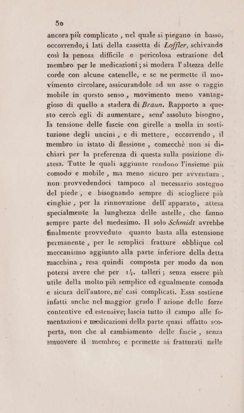 ancora più complicato , nel quale si piegano in basso, occorrendo, i lati della cassetta di Loffler, schivando così la penosa difficile e pericolosa estrazione del membro per le medicazioni ; si modera V altezza delle corde con alcune catenelle, e se ne permette il mo¬ vimento circolare, assicurandole ad un asse o raggio mobile in questo senso, movimento meno vantag¬ gioso di quello a stadera di Braun. Rapporto a que¬ sto cercò egli di aumentare, senz’ assoluto bisogno, la tensione delle fascie con girelle a molla in sosti- tuzione degli uncini, e di mettere, occorrendo, il membro in istato di flessione , comecché non si di¬ chiari per la preferenza di questa sulla posizione di¬ stesa. Tutte le quali aggiunte rendono l’insieme più comodo e mobile , ma meno sicuro per avventura . non provvedendoci tampoco al necessario sostegno del piede, e bisognando sempre di sciogliere più cinghie , per la rinnovazione dell’ apparato, attesa specialmente la lunghezza delle astelle, che fanno sempre parte del medesimo. Il solo Schmidt avrebbe finalmente provveduto quanto basta alla estensione permanente , per le semplici fratture obblique col meccanismo aggiunto alla parte inferiore della detta macchina, resa quindi composta per modo da non potersi avere che per i4* talleri; senza essere più utile della molto più semplice ed egualmente comoda e sicura dell’autore, ne’ casi complicati. Essa sostiene infatti anche nel maggior grado F azione delle forze contentive ed estensive; lascia tutto il campo alle fo¬ mentazioni e medicazioni della parte quasi affatto sco¬ perta, non che al cambiamento delle fascie , senza smuovere il membro; e permette ai fratturati nelle