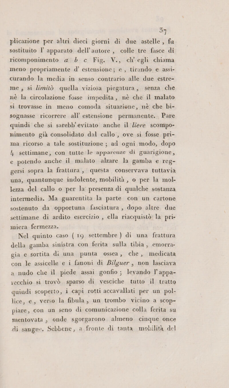 plicazione per altri dieci giorni di due astelle , fu sostituito 1’ apparato dell’autore , colle tre fasce di ricomponimento a b c Fig. Y., eli’ egli chiama meno propriamente d’ estensione; e , tirando e assi¬ curando la media in senso contrario alle due estre¬ me 5 si limilo quella viziosa piegatura , senza che nè la circolazione fosse impedita , nè che il malato si trovasse in meno comoda situazione, nè che bi¬ sognasse ricorrere all’ estensione permanente. Pare quindi che si sarebb’evitato anche il lieve scompo¬ nimento già consolidato dal callo , ove si fosse pri¬ ma ricorso a tale sostituzione ; ad ogni modo, dopo 4 settimane, con tutte le apj>arenze di guarigione, e potendo anche il malato alzare la gamba e reg¬ gersi sopra la frattura , questa conservava tuttavia una, quantunque indolente, mobilità , o per la mol¬ lezza del callo o per la presenza di qualche sostanza intermedia. Ma guarentita la parte con un cartone sostenuto da opportuna fasciatura , dopo altre due settimane di ardito esercizio , ella riacquistò la pri¬ miera fermezza. Nel quinto caso ( 19 settembre ) di una frattura della gamba sinistra con ferita sulla tibia , emorra¬ gia e sortita di una punta ossea, che , medicata con le assicelle e i fanoni di Bilguer , non lasciava a nudo che il piede assai gonfio ; levando l’appa¬ recchio si trovò sparso di vesciche tutto il tratta quindi scoperto, i capi rotti accavallati per un pol¬ lice, e, verso la fibula, un trombo vicino a scop¬ piare, con un seno di comunicazione colla ferita su mentovata , onde sgorgarono almeno cinque once di sangue. Sebbene, a fronte di tanta mobilità del