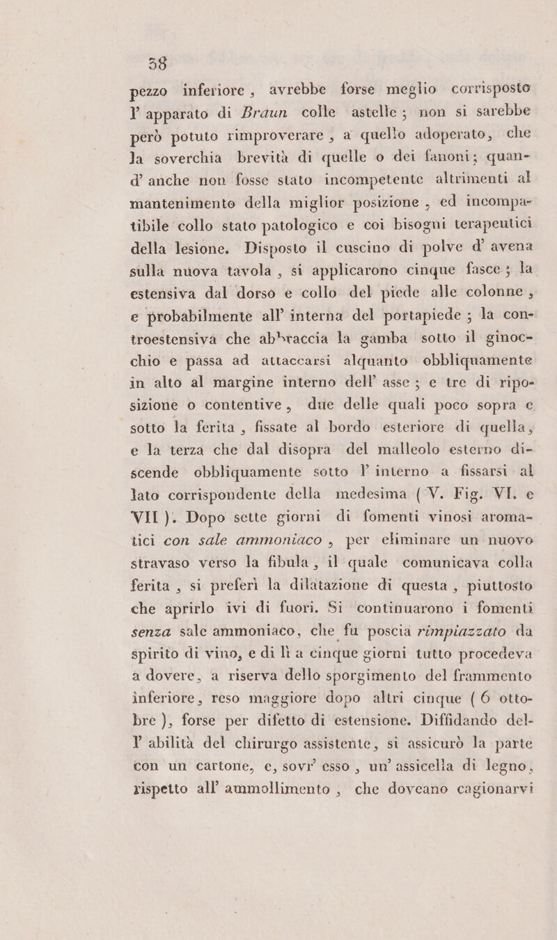 pezzo inferiore , avrebbe forse meglio corrisposto 1’ apparato di Braun colle astelìe ; non si sarebbe però potuto rimproverare, a quello adoperato, che la soverchia brevità di quelle o dei fanoni; quan- d’ anche non fosse stato incompetente altrimenti al mantenimento della miglior posizione , ed incompa¬ tibile collo stato patologico e coi bisogni terapeutici della lesione. Disposto il cuscino di polve d’ avena sulla nuova tavola , si applicarono cinque fasce ; la estensiva dal dorso e collo del piede alle colonne 3 e probabilmente all’ interna del portapiede ; la con¬ troestensiva che abbraccia la gamba sotto il ginoc¬ chio e passa ad attaccarsi alquanto obbliquamente in alto al margine interno dell’ asse ; e tre di ripo¬ sizione o contentive , due delle quali poco sopra e sotto la ferita , fissate al bordo esteriore di quella, e la terza che dal disopra del malleolo esterno di¬ scende obbliquamente sotto V interno a fissarsi ai lato corrispondente delia medesima ( Y. Fig. VI. e YII ). Dopo sette giorni di fomenti vinosi aroma¬ tici con sale ammoniaco , per eliminare un nuovo stravaso verso la fibula , il quale comunicava colla ferita , si preferì la dilatazione di questa , piuttosto che aprirlo ivi di fuori. Si continuarono i fomenti senza sale ammoniaco, che fu poscia rimpiazzato da spirito di vino, e di lì a cinque giorni tutto procedeva a dovere, a riserva dello sporgimento del frammento inferiore, reso maggiore dopo altri cinque ( 6 otto¬ bre ), forse per difetto di estensione. Diffidando del- 1’ abilita del chirurgo assistente, si assicurò la parte con un cartone, e, sovr esso , un’assicella di legno, rispetto all’ ammollimento , che dovcano cagionarvi