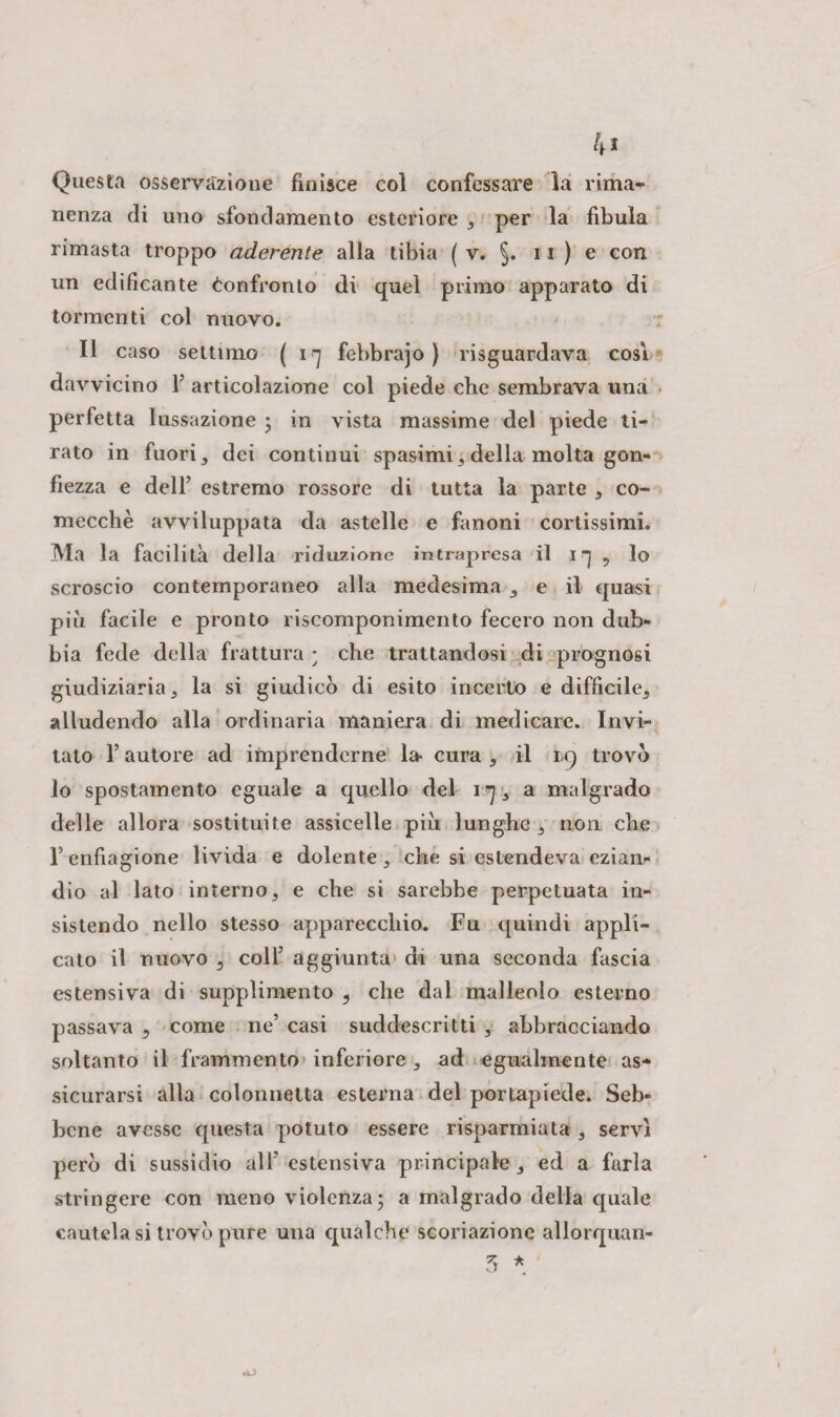 4« Questa osservazione finisce col confessare la rima¬ nenza di uno sfondamento esteriore , per la fibula rimasta troppo aderente alla tibia ( v. §. 11 ) e con un edificante Confronto di quel primo apparato di tormenti col nuovo. Il caso settimo ( i q febbrajo ) riguardava cosi davvicino Y articolazione col piede che sembrava una perfetta lussazione ; in vista massime del piede ti¬ rato in fuori , dei continui spasimi , della molta gon¬ fiezza e dell’ estremo rossore di tutta la parte , co¬ mecché avviluppata da astelle e fanoni cortissimi. Ma la facilità della riduzione intrapresa il 1 ■] , Io scroscio contemporaneo alla medesima , e il quasi più facile e pronto riscomponimento fecero non dub¬ bia fede della frattura ; che trattandosi di prognosi giudiziaria, la si giudico di esito incerto e difficile, alludendo alla ordinaria maniera di medicare. Invi¬ tato l’autore ad imprenderne la- cura , il 1.9 trovo lo spostamento eguale a quello del 1 ^ , a malgrado delle allora sostituite assicelle più lunghe , non che l’enfiagione livida e dolente, che si estendeva ezian¬ dio al lato interno, e che si sarebbe perpetuata in¬ sistendo nello stesso apparecchio. Fu quindi appli¬ cato il nuovo 3 colf aggiunta di una seconda fascia estensiva di supplimento 9 che dal malleolo esterno passava 5 come ne’ casi suddescritti , abbracciando soltanto il frammento inferiore , ad egualmente as¬ sicurarsi alla colonnetta esterna del portapiede. Seb¬ bene avesse questa potuto essere risparmiata , servi perù di sussidio all’estensiva principale, ed a farla stringere con meno violenza; a malgrado della quale cautela si trovo pure una qualche scoriazione allorquan- 3 * cAJ