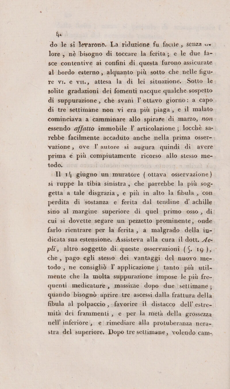 fr lore , nè bisogno di toccare la ferita ; e le due fa¬ sce contentive ai confini di questa furono assicurate al bordo esterno, alquanto più sotto che nelle figu¬ re vi. e vii. , attesa la di lei situazione. Sotto le solite gradazioni dei fomenti nacque qualche sospetto di suppurazione, che svanì V ottavo giorno : a capo di tre settimane non vi era più piaga , e il malato cominciava a camminare allo spirare di marzo, non essendo affatto immobile T articolazione ; locchè sa¬ rebbe facilmente accaduto anche nella prima osser¬ vazione , ove 1’ autore si augura quindi di avere prima e più compiutamente ricorso allo stesso me¬ todo. Il 14 giugno un muratore ( ottava osservazione ) si ruppe la tibia sinistra 9 che parrebbe la più sog¬ getta a tale disgrazia , e più in alto la fibula , con perdita di sostanza e ferita dal tendine d’ achilie sino al margine superiore di quel primo osso , di cui si dovette segare un pezzetto prominente, onde farlo rientrare per la ferita , a malgrado della in¬ dicata sua estensione. Assisteva alla cura il dott. Ae- pii 3 altro soggetto di queste osservazioni ( §. 19 ), che , pago egli stesso dei vantaggi del nuovo me¬ todo 3 ne consigliò V applicazione • tanto più util¬ mente che la molta suppurazione impose le più fre¬ quenti medicature , massime dopo due settimane ; quando bisognò aprire tre ascessi dalla frattura della fibula al polpaccio, favorire il distacco dell’ estre¬ mità dei frammenti , e per la metà della grossezza nell’ inferiore , e rimediare alla protuberanza nera¬ stra del superiore. Dopo tre settimane, volendo cam-