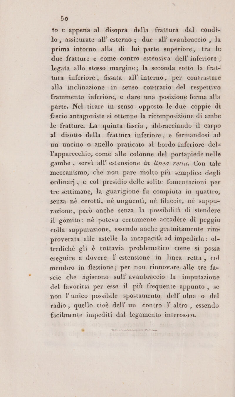 5ö to e appena al disopra della frattura del condì- 10 , assicurate all* esterno ; due all’ avanbraccio , la prima intorno alla di lui parte superiore, tra le due fratture e come contro estensiva dell’ inferiore , legata allo stesso margine; la seconda sotto la frat¬ tura inferiore, fissata all5 interno, per contrastare alla inclinazione in senso contrario del respettivo frammento inferiore, e dare una posizione ferma alla parte. Nel tirare in senso opposto le due coppie di fascio antagoniste si ottenne la ricomposizione di ambe le fratture. La quinta fascia , abbracciando il carpo al disotto della frattura inferiore, e fermandosi ad un uncino o anello praticato al bordo inferiore del- rapparecchio, come alle colonne del portapiede nelle gambe , servì all’ estensione in linea retta. Con tale meccanismo, clic non pare molto più semplice degli ordinar), e col presidio delle solite fomentazioni per tre settimane, la guarigione fu compiuta in quattro, senza nè cerotti, nè unguenti, nè filaccia, nè suppu¬ razione, però anche senza la possibilità di stendere 11 gomito: nè poteva certamente accadére di peggio colia suppurazione, essendo anche gratuitamente rim¬ proverata alle astelle la incapacità ad impedirla : ol¬ tre cliché gii è tuttavia problematico come si possa eseguire a dovere 1’ estensione in linea retta 9 col membro in flessione; per non rinnovare alle tre fa- scie che agiscono sull5 avanbraccio la imputazione del favorirsi per esse il più frequente appunto , se non l’unico possibile spostamento dell’ ulna o del radio, quello cioè dell’ un contro F altro , essendo facilmente impediti dal legamento interosseo.