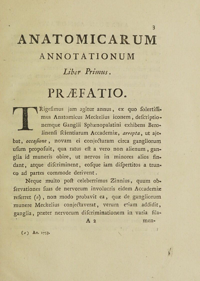 { ANATOMICARUM ANNOTATIONUM Liber Primus. PRAEFATIO. TRigefimus jam agitur annus, ex quo folertiffi- mus Anatomicus Meckelius iconem, defcriptio- nemque Ganglii Sphaenopalatini exhibens Bero- linenfi fcientiarum Accademiae, arrepta, ut aje- bat, occajione , novam ei conjedturam circa gangliorum ufum propofuit, qua ratus eft a vero non alienum , gan¬ glia id muneris obire, ut nervos in minores alios fin¬ dant, atque difcriminent, eofque iam difpertitos a trun¬ co ad partes commode derivent. Neque multo poft celeberrimus Zinnius, quum ob- fervationes fuas de nervorum involucris eidem Accademiae referret (a) , non modo probavit ea , quae de gangliorum munere Meckelius conjeftaverat, verum etiam addidit, ganglia, praeter nervorum difcriminationem in varia fila- A 2 men- . j $ \ (a) An. 1753.