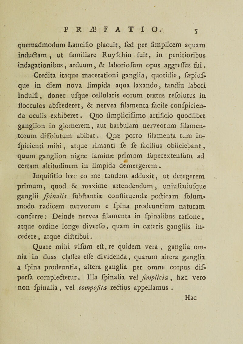 S quemadmodum Lancifio placuit, fed per fimplicem aquam indu&am , ut familiare Ruyfchio fuit, in penitioribus indagationibus, arduum, & laboriofum opus aggrefFus fui. Credita itaque macerationi ganglia, quotidie, faepiuf- que in diem nova limpida aqua laxando, tandiu labori indulli, donec ufque cellularis eorum textus refolutus, in flocculos abfcederet, &; nervea filamenta facile confpicien- da oculis exhiberet. Quo fimplicillimo artificio quodlibet ganglion in glomerem, aut barbulam nerveorum filamen¬ torum dillblutum abibat. Quae porro filamenta tum in- fpicienti mihi, atque rimanti fe fe facilius obiiciebant, -quum ganglion nigrae laminae primum fuperextenfum ad # certam altitudinem in limpida demergerem. Inquifitio haec eo me tandem adduxit, ut detegerem primum, quod & maxime attendendum, uniufcuiufque ganglii /pinalis fubftantiae conftituendae pofticam folum- modo radicem nervorum e fpina prodeuntium naturam conferre: Deinde nervea filamenta in fpinalibus ratione, atque ordine longe diverfo, quam in caeteris gangliis in¬ cedere, atque diflribui. Quare mihi vifum efl,re quidem vera , ganglia om¬ nia in duas claffes efle dividenda, quarum aitera ganglia a fpina prodeuntia, altera ganglia per omne corpus dif- perfa compleftetur. Illa fpinalia vel Jtmplicia , haec vero non fpinalia, vel compofita re&ius appellamus , Hac