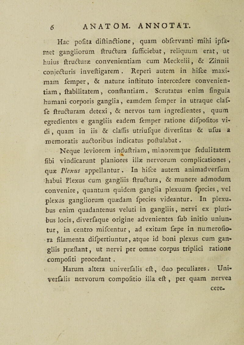 Hac polita diftinftione, quam obfervanti mihi ipfa* met gangliorum ftrudlura fufficiebat, reliquum erat, ut huius ftrufturae convenientiam cum Meckelii, & Zinnii ' conjefturis inveftigarem. Reperi autem in hifce maxi¬ mam femper, & naturae inftituto intercedere convenien¬ tiam, Habilitatem, conftantiam. Scrutatus enim fingula humani corporis ganglia, eamdem femper in utraque claf- fe ftrufturam detexi , & nervos tum ingredientes, quum egredientes e gangliis eadem femper ratione difpofitos vi¬ di , quam in iis & claftis utriufque diverfitas & ufus a memoratis auftoribus indicatus poftulabat. Neque leviorem induftriam, minoremque fedulitatem fibi vindicarunt planiores illae nervorum complicationes , qux Plexus appellantur. In hifce autem animadverfum ;habui Plexus cum gangliis ftruftura, & munere admodum convenire, quantum quidem ganglia plexuum fpecies, vel plexus gangliorum quaedam fpecies videantur. In plexu- bus enim quadantenus veluti in gangliis, nervi ex pluri¬ bus locis, diverfaque origine advenientes fub initio uniun¬ tur, in centro mifcentur , ad exitum faepe in numerofio- ra filamenta difpertiuntur, atque id boni plexus cum gan¬ gliis proflant, ut nervi per omne corpus triplici ratione compofiti procedant . Harum altera univerfalis eft, duo peculiares. Uni- yerfalis nervorum compofitio illa eft , per quam nervea cere-