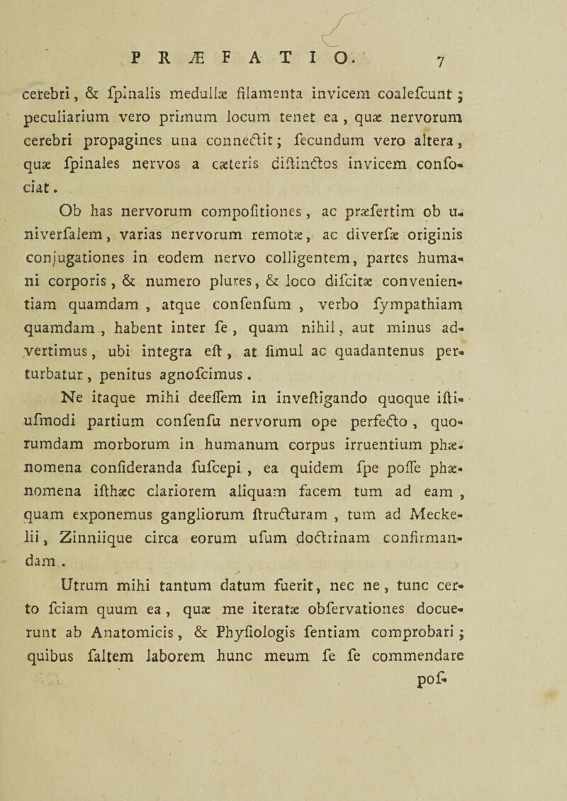 cerebri, & fpinalis medulla filamenta invicem coalefcunt; peculiarium vero primum locum tenet ea , quae nervorum cerebri propagines una connedlit; fecundum vero altera , quae fpinales nervos a caeteris diftindtos invicem confo- ciat. Ob has nervorum compofitiones, ac praefertim ob tu niverfalem, varias nervorum remotae, ac diverfae originis conjugationes in eodem nervo colligentem, partes huma¬ ni corporis, & numero plures, & loco difcitae convenien¬ tiam quamdam , atque confenfum , verbo fympathiam quamdam , habent inter fe , quam nihil, aut minus ad¬ vertimus , ubi integra eft , at fimul ac quadantenus per¬ turbatur , penitus agnofcimus . Ne itaque mihi deelfem in invefligando quoque ifti- ufmodi partium confenfu nervorum ope perfedlo, quo¬ rumdam morborum in humanum corpus irruentium phae¬ nomena confideranda fufcepi , ea quidem fpe pofTe phae¬ nomena ifthaec clariorem aliquam facem tum ad eam , quam exponemus gangliorum ftrudturam , tum ad Mecke- lii, Zinniique circa eorum ufum do&rinam confirman¬ dam . Utrum mihi tantum datum fuerit, nec ne, tunc cer¬ to fciam quum ea , quae me iteratae obfervationes docue¬ runt ab Anatomicis, & Phyfiologis fentiam comprobari; quibus faltem laborem hunc meum fe fe commendare po£