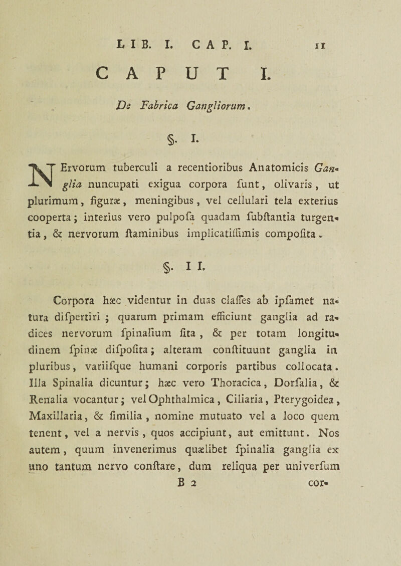 CAPUT I. Ds Fabrica Gangliorum. §. I. Ervorum tuberculi a recentioribus Anatomicis Gan« -i- glia nuncupati exigua corpora funt, olivaris, ut plurimum, figurae, meningibus, vel cellulari tela exterius cooperta; interius vero pulpofa quadam fubftantia turgen- tia, & nervorum flaminibus implicatilftmis compofita. §• 11. Corpora haec videntur in duas clalfes ab ipfamet na« tura difpertiri ; quarum primam efficiunt ganglia ad ra- dices nervorum fpinafium lita , & per totam longitu- dinem fpinae difpolita; alteram conftituunt ganglia in pluribus, variifque humani corporis partibus collocata. Illa Spinalia dicuntur; haec vero Thoracica, Dorfalia, & Renalia vocantur; vel Ophthalmica, Ciliaria, Pterygoidea, Maxillaria, & limilia , nomine mutuato vel a loco quem tenent, vel a nervis, quos accipiunt, aut emittunt. Nos autem, quum invenerimus quaelibet fpinalia ganglia ex uno tantum nervo conflare, dum reliqua per univerfum B 2 cor-