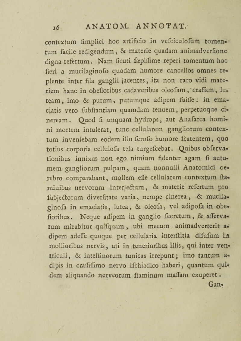 contextum fimplici hoc artificio in vefciculofum tomen¬ tum facile redigendum, & materie quadam animadverfione digna refertum. Nam ficuti flepiflime reperi tomentum hoc fieri a mucilaginofo quodam humore cancellos omnes re¬ plente inter fila ganglii jacentes, ita non raro vidi mate¬ riem hanc in obefioribus cadaveribus oleofam , 'craffam, lu. team, imo & purum, putumque adipem fu i fle; in ema¬ ciatis vero fubftantiam quamdam tenuem, perpetuoque ci¬ neream. Quod fi unquam hydrops, aut Anafarca homi¬ ni mortem intulerat, tunc cellularem gangliorum contex¬ tum inveniebam eodem illo ferofo humore fcatentem, quo totius corporis cellulofa tela turgefcebat. Quibus obferva- tionibus innixus non ego nimium fidenter agam fi autu¬ mem gangliorum pulpam, quam nonnulli Anatomici ce¬ rebro comparabant, mollem e fle cellularem contextum fla¬ minibus nervorum interjectum, & materie refertum pro fubje&orum diverfitate varia, nempe cinerea, & mucila- ginofa in emaciatis, lutea, & oleofa, vel adipofa in obe¬ fioribus. Neque adipem in ganglio fecretum, & aflerva- tum mirabitur quifquam , ubi mecum animadverterit a- dipem adefle quoque per cellularia Interftitia difufum iit mollioribus nervis, uti in tenerioribus illis, qui inter ven¬ triculi, & inteftinorum tunicas irrepunt; imo tantum a- dipis in craflifiimo nervo ifchiadico haberi, quantum qui¬ dem aliquando nerveorum flaminum maflam exuperet. Gan-