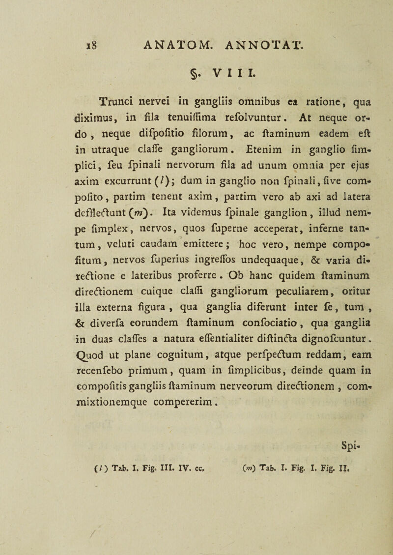 §. VIII. I Trunci nervei in gangliis omnibus ca ratione, qua diximus, in fila tenuiflima refolvuntur. At neque or¬ do , neque difpofitio filorum, ac ftaminum eadem eft in utraque claffe gangliorum. Etenim in ganglio fim- plici, feu fpinali nervorum fila ad unum omnia per ejus axim excurrunt (/); dum in ganglio non fpinali, five com- polito, partim tenent axim, partim vero ab axi ad latera deffleftunt (w). Ita videmus fpinale ganglion , illud nem¬ pe fimplex, nervos, quos fuperne acceperat, inferne tan- ‘C? tum, veluti caudam emittere; hoc vero, nempe compo- fitum, nervos fuperius ingreflfos undequaque, & varia di- reftione e lateribus proferre . Ob hanc quidem ftaminum diredlionem cuique cladi gangliorum peculiarem, oritur illa externa figura , qua ganglia diferunt inter fe, tum , & diverfa eorundem ftaminum confociatio, qua ganglia in duas clafies a natura eflentialiter diftinfta dignofcuntur. Quod ut plane cognitum, atque perfpe&um reddam, eam recenfebo primum, quam in fimplicibus, deinde quam in compofitis gangliis ftaminum nerveorum direftionem , com- mixtionemque compererim.