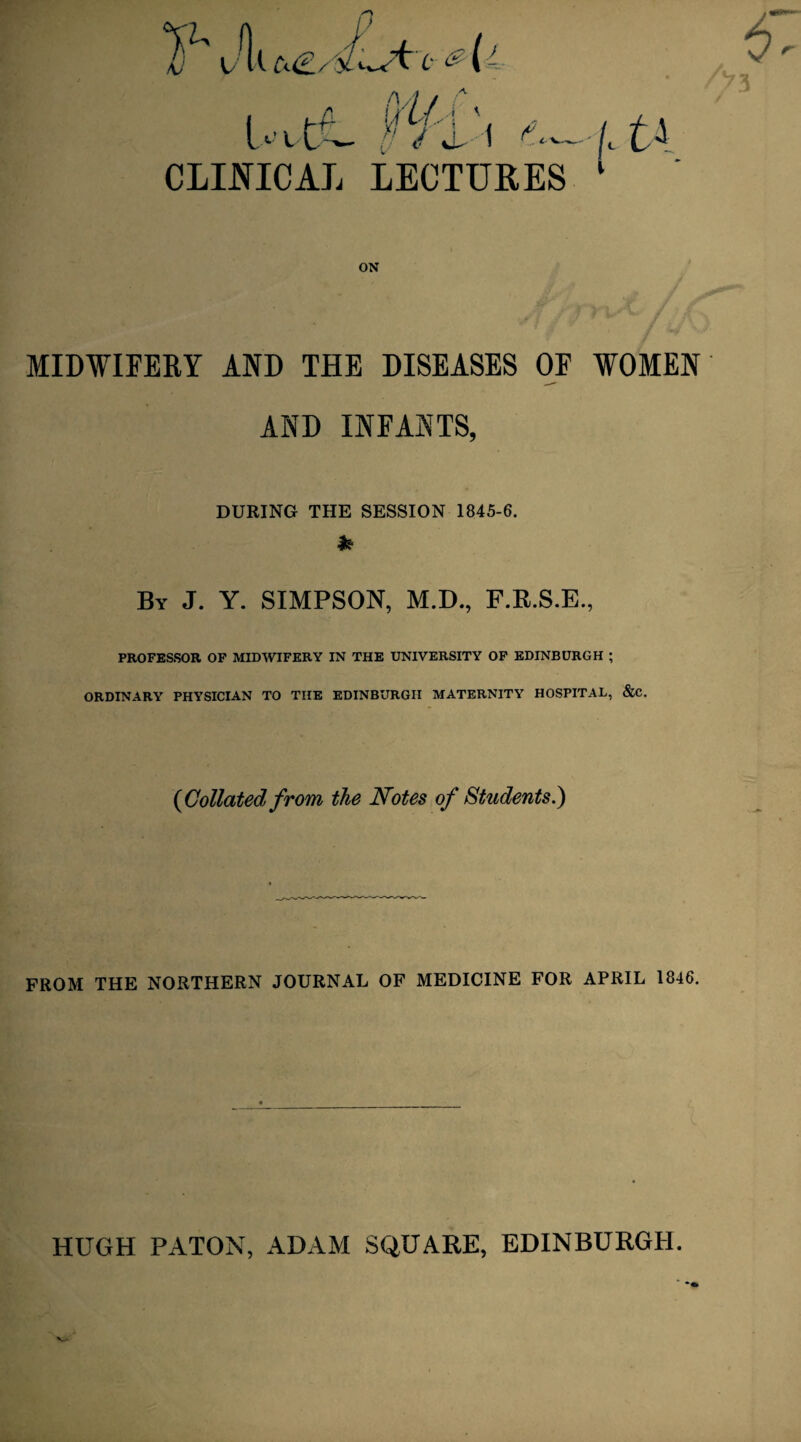 i>i d-1 ',— CLINICAL LECTURES ON MIDWIFERY AND THE DISEASES OF WOMEN AND INFANTS, DURING THE SESSION 1845-6. * By J. Y. SIMPSON, M.D., F.R.S.E., PROFESSOR OF MIDWIFERY IN THE UNIVERSITY OF EDINBURGH ; ORDINARY PHYSICIAN TO THE EDINBURGH MATERNITY HOSPITAL, &C. {Collated from the Notes of Students.) FROM THE NORTHERN JOURNAL OF MEDICINE FOR APRIL 1846. HUGH PATON, ADAM SQUARE, EDINBURGH.