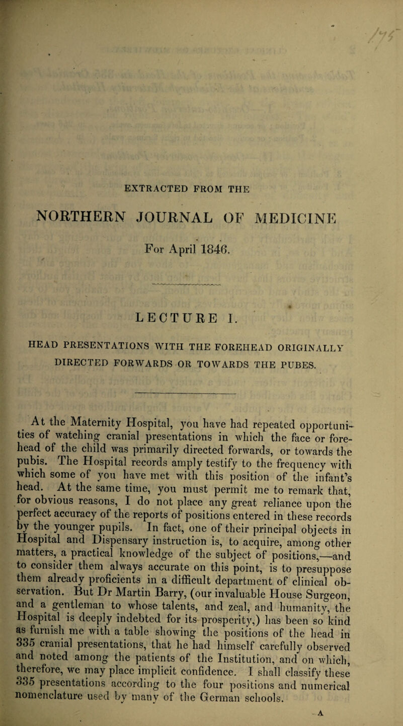 EXTRACTED FROM THE NORTHERN JOURNAL OF MEDICINE For April 1846. LECTURE I. HEAD PRESENTATIONS WITH THE FOREHEAD ORIGINALLY DIRECTED FORWARDS OR TOWARDS THE PUBES. At the Maternity Hospital, you have had repeated opportuni¬ ties of watching cranial presentations in which the face or fore¬ head of the child was primarily directed forwards, or towards the pubis. The Hospital records amply testify to the frequency with which some of you have met with this position of the infant’s head. At the same time, you must permit me to remark that, for obvious reasons, I do not place any great reliance upon the perfect accuracy of the reports of positions entered in these records by the younger pupils. In fact, one of their principal objects in Hospital and Dispensary instruction is, to acquire, among other matters, a practical knowledge of the subject of positions,—and to consider them always accurate on this point, is to presuppose them already proficients in a difficult department of clinical ob¬ servation. But Dr Martin Barry, (our invaluable House Surgeon, and a gentleman to whose talents, and zeal, and humanity, the Hospital is deeply indebted for its prosperity,) has been so kind as furnish me with a table showing the positions of the head in 335 cranial presentations, that he had himself carefully observed and noted among the patients of the Institution, and on which, therefore, we may place implicit confidence. I shall classify these o35 presentations according to the four positions and numerical nomenclature used by many of the German schools. A