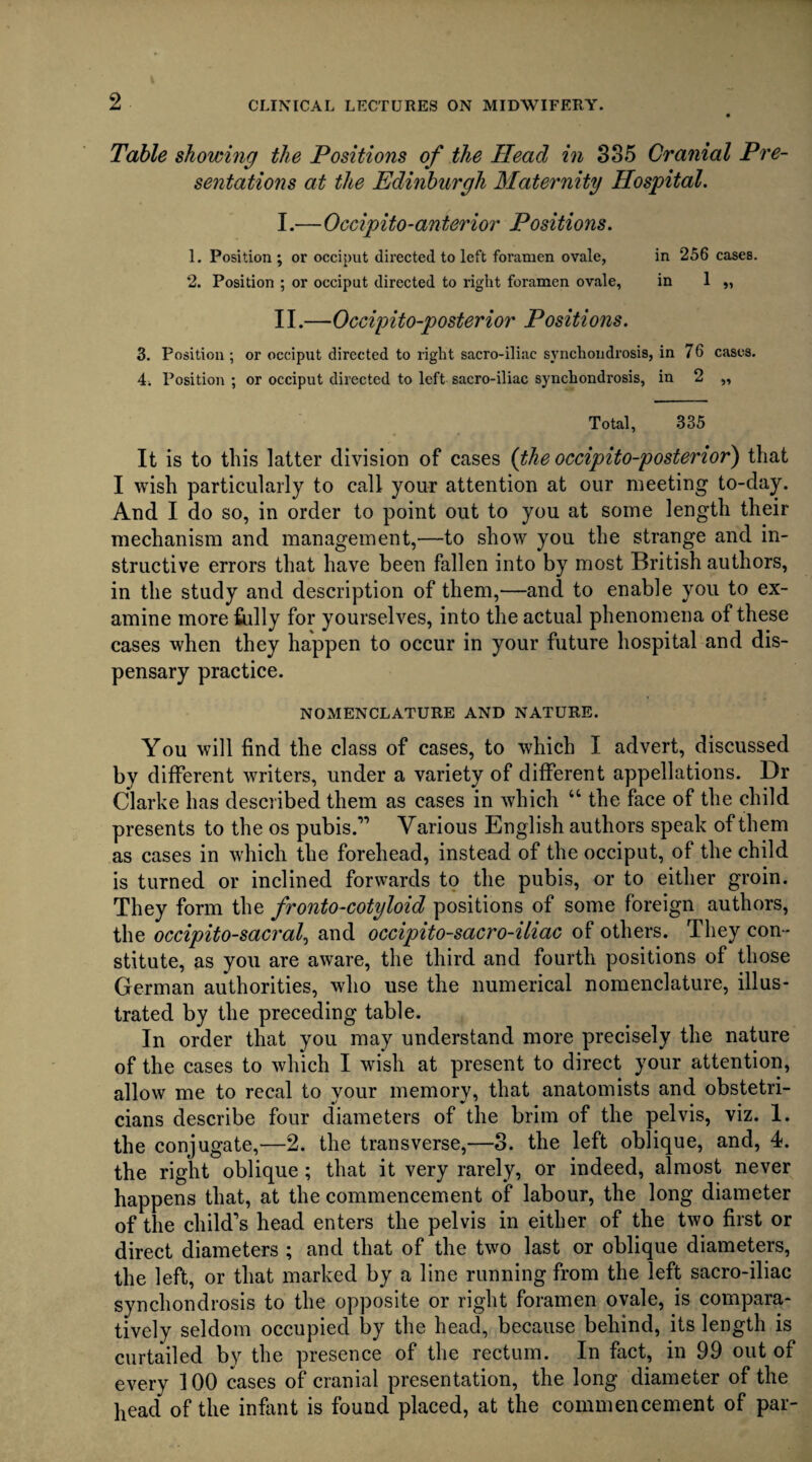 Table showing the Positions of the Head in 335 Cranial Pre¬ sentations at the Edinburgh Maternity Hospital. I. —Occipito-anterior Positions. 1. Position ; or occiput directed to left foramen ovale, in 256 cases. 2. Position ; or occiput directed to right foramen ovale, in 1 „ II. —Occipito-posterior Positions. 3. Position ; or occiput directed to right sacro-iliac synchondrosis, in 76 cases. 4. Position ; or occiput directed to left sacro-iliac synchondrosis, in 2 „ Total, 335 It is to this latter division of cases (the occipito-posterior) that I wish particularly to call your attention at our meeting to-day. And I do so, in order to point out to you at some length their mechanism and management,—to show you the strange and in¬ structive errors that have been fallen into by most British authors, in the study and description of them,—and to enable you to ex¬ amine more fully for yourselves, into the actual phenomena of these cases when they happen to occur in your future hospital and dis¬ pensary practice. NOMENCLATURE AND NATURE. You will find the class of cases, to which I advert, discussed by different writers, under a variety of different appellations. Dr Clarke has described them as cases in which “ the face of the child presents to the os pubis.” Various English authors speak of them as cases in which the forehead, instead of the occiput, of the child is turned or inclined forwards to the pubis, or to either groin. They form the fronto-cotyloid positions of some foreign authors, the occipito-sacral, and occipito-sacro-iliac of others. They con¬ stitute, as you are aware, the third and fourth positions of those German authorities, who use the numerical nomenclature, illus¬ trated by the preceding table. In order that you may understand more precisely the nature of the cases to which I wish at present to direct your attention, allow me to recal to your memory, that anatomists and obstetri¬ cians describe four diameters of the brim of the pelvis, viz. 1. the conjugate,—2. the transverse,—3. the left oblique, and, 4. the right oblique; that it very rarely, or indeed, almost never happens that, at the commencement of labour, the long diameter of the child's head enters the pelvis in either of the two first or direct diameters ; and that of the two last or oblique diameters, the left, or that marked by a line running from the left sacro-iliac synchondrosis to the opposite or right foramen ovale, is compara¬ tively seldom occupied by the head, because behind, its length is curtailed by the presence of the rectum. In fact, in 99 out of every 100 cases of cranial presentation, the long diameter of the bead of the infant is found placed, at the commencement of par-