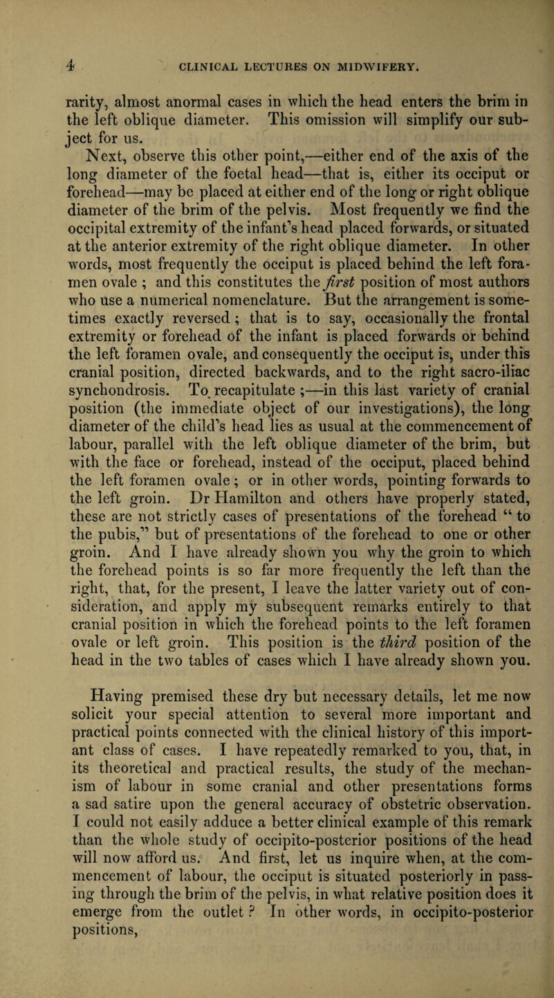 rarity, almost anormal cases in which the head enters the brim in the left oblique diameter. This omission will simplify our sub¬ ject for us. Next, observe this other point,—either end of the axis of the long diameter of the foetal head—that is, either its occiput or forehead—may be placed at either end of the long or right oblique diameter of the brim of the pelvis. Most frequently we find the occipital extremity of the infant’s head placed forwards, or situated at the anterior extremity of the right oblique diameter. In other words, most frequently the occiput is placed behind the left fora¬ men ovale ; and this constitutes the first position of most authors who use a numerical nomenclature. But the arrangement is some¬ times exactly reversed; that is to say, occasionally the frontal extremity or forehead of the infant is placed forwards or behind the left foramen ovale, and consequently the occiput is, under this cranial position, directed backwards, and to the right sacro-iliac synchondrosis. To. recapitulate ;—in this last variety of cranial position (the immediate object of our investigations), the long diameter of the child’s head lies as usual at the commencement of labour, parallel with the left oblique diameter of the brim, but with the face or forehead, instead of the occiput, placed behind the left foramen ovale; or in other words, pointing forwards to the left groin. Dr Hamilton and others have properly stated, these are not strictly cases of presentations of the forehead “ to the pubis,” but of presentations of the forehead to one or other groin. And I have already shown you why the groin to which the forehead points is so far more frequently the left than the right, that, for the present, I leave the latter variety out of con¬ sideration, and apply my subsequent remarks entirely to that cranial position in which the forehead points to the left foramen ovale or left groin. This position is the third position of the head in the two tables of cases which I have already shown you. Having premised these dry but necessary details, let me now solicit your special attention to several more important and practical points connected with the clinical history of this import¬ ant class of cases. I have repeatedly remarked to you, that, in its theoretical and practical results, the study of the mechan¬ ism of labour in some cranial and other presentations forms a sad satire upon the general accuracy of obstetric observation. I could not easily adduce a better clinical example of this remark than the whole study of occipito-posterior positions of the head will now afford us. And first, let us inquire when, at the com¬ mencement of labour, the occiput is situated posteriorly in pass¬ ing through the brim of the pelvis, in what relative position does it emerge from the outlet P In other words, in occipito-posterior positions,