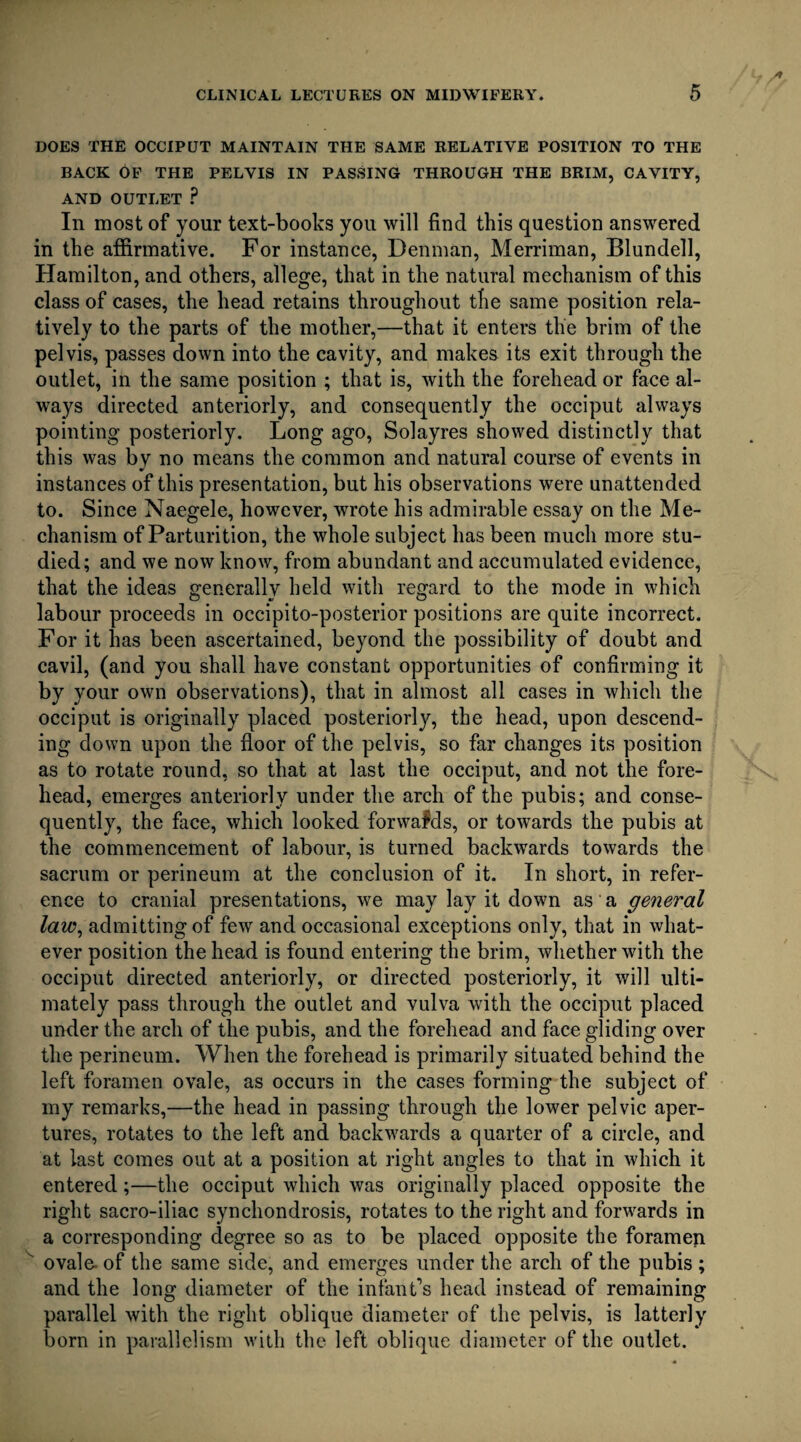 DOES THE OCCIPUT MAINTAIN THE SAME RELATIVE POSITION TO THE BACK OF THE PELVIS IN PASSING THROUGH THE BRIM, CAVITY, AND OUTLET ? In most of your text-books you will find this question answered in the affirmative. For instance, Denman, Merriman, Blundell, Hamilton, and others, allege, that in the natural mechanism of this class of cases, the head retains throughout the same position rela¬ tively to the parts of the mother,—that it enters the brim of the pelvis, passes down into the cavity, and makes its exit through the outlet, in the same position ; that is, with the forehead or face al¬ ways directed anteriorly, and consequently the occiput always pointing posteriorly. Long ago, Solayres showed distinctly that this was by no means the common and natural course of events in instances of this presentation, but his observations were unattended to. Since Naegele, however, wrote his admirable essay on the Me¬ chanism of Parturition, the whole subject has been much more stu¬ died; and we now know, from abundant and accumulated evidence, that the ideas generally held with regard to the mode in which labour proceeds in occipito-posterior positions are quite incorrect. For it has been ascertained, beyond the possibility of doubt and cavil, (and you shall have constant opportunities of confirming it by your own observations), that in almost all cases in which the occiput is originally placed posteriorly, the head, upon descend¬ ing down upon the floor of the pelvis, so far changes its position as to rotate round, so that at last the occiput, and not the fore¬ head, emerges anteriorly under the arch of the pubis; and conse¬ quently, the face, which looked forwafds, or towards the pubis at the commencement of labour, is turned backwards towards the sacrum or perineum at the conclusion of it. In short, in refer¬ ence to cranial presentations, we may lay it down as a general law, admitting of few and occasional exceptions only, that in what¬ ever position the head is found entering the brim, whether with the occiput directed anteriorly, or directed posteriorly, it will ulti¬ mately pass through the outlet and vulva with the occiput placed under the arch of the pubis, and the forehead and face gliding over the perineum. When the forehead is primarily situated behind the left foramen ovale, as occurs in the cases forming the subject of my remarks,—the head in passing through the lower pelvic aper¬ tures, rotates to the left and backwards a quarter of a circle, and at last comes out at a position at right angles to that in which it entered;—the occiput which was originally placed opposite the right sacro-iliac synchondrosis, rotates to the right and forwards in a corresponding degree so as to be placed opposite the foramen  ovale- of the same side, and emerges under the arch of the pubis ; and the long diameter of the infant’s head instead of remaining parallel with the right oblique diameter of the pelvis, is latterly born in parallelism with the left oblique diameter of the outlet.