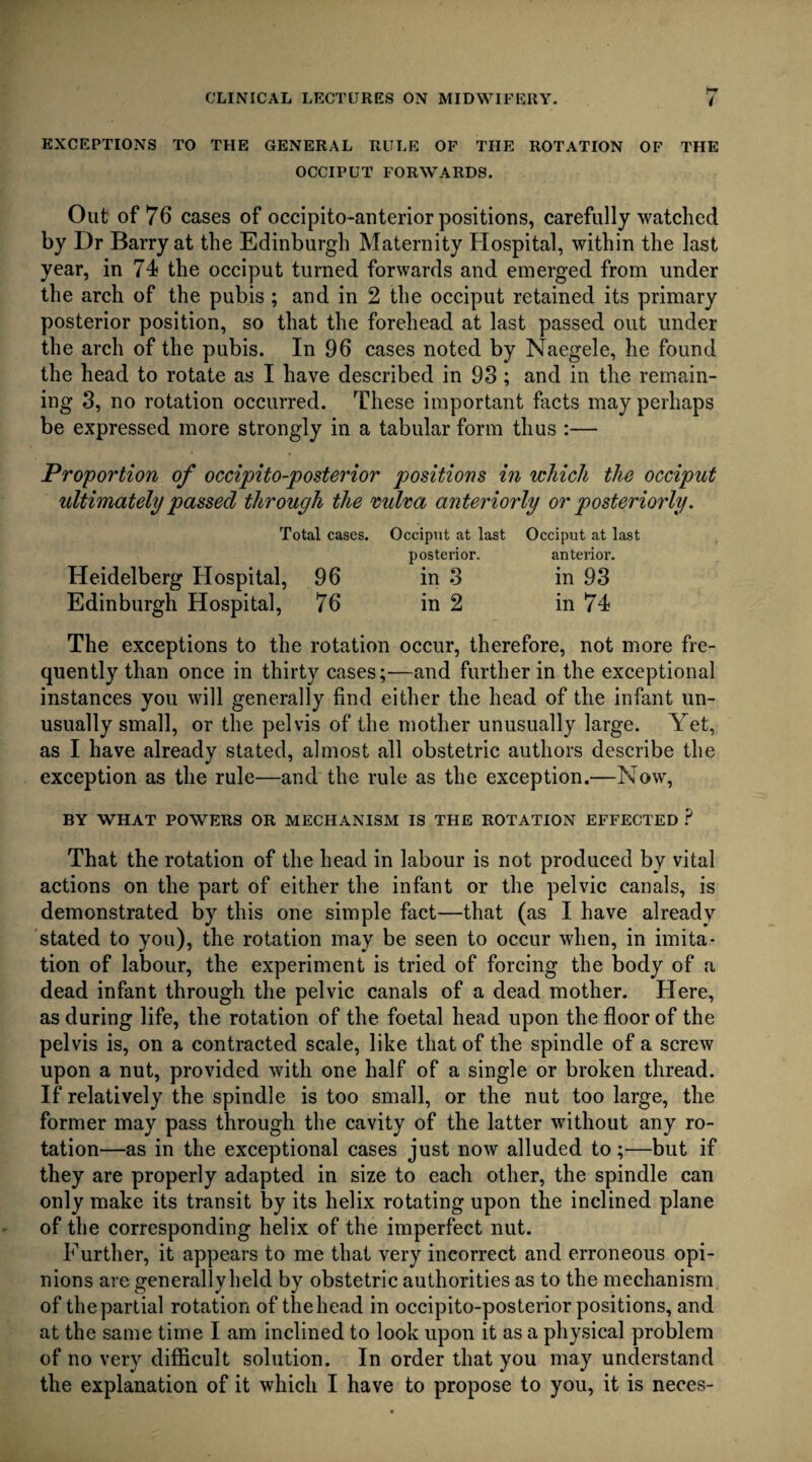 EXCEPTIONS TO THE GENERAL RULE OF THE ROTATION OF THE OCCIPUT FORWARDS. Out of 76 cases of occipito-anterior positions, carefully watched by Dr Barry at the Edinburgh Maternity Hospital, within the last year, in 74 the occiput turned forwards and emerged from under the arch of the pubis ; and in 2 the occiput retained its primary posterior position, so that the forehead at last passed out under the arch of the pubis. In 96 cases noted by Naegele, he found the head to rotate as I have described in 93 ; and in the remain¬ ing 3, no rotation occurred. These important facts may perhaps be expressed more strongly in a tabular form thus :— Proportion of occipito-posterior positions in which the occiput ultimately passed through the vulva anteriorly or posteriorly. Total cases. Heidelberg Hospital, 96 Edinburgh Hospital, 76 Occiput at last posterior. in 3 in 2 Occiput at last anterior. in 93 in 74 The exceptions to the rotation occur, therefore, not more fre¬ quently than once in thirty cases;—and further in the exceptional instances you will generally find either the head of the infant un¬ usually small, or the pelvis of the mother unusually large. Yet, as I have already stated, almost all obstetric authors describe the exception as the rule—and the rule as the exception.—Now, BY WHAT POWERS OR MECHANISM IS THE ROTATION EFFECTED ? That the rotation of the head in labour is not produced by vital actions on the part of either the infant or the pelvic canals, is demonstrated by this one simple fact—that (as I have already stated to you), the rotation may be seen to occur when, in imita¬ tion of labour, the experiment is tried of forcing the body of a dead infant through the pelvic canals of a dead mother. Here, as during life, the rotation of the foetal head upon the floor of the pelvis is, on a contracted scale, like that of the spindle of a screw upon a nut, provided with one half of a single or broken thread. If relatively the spindle is too small, or the nut too large, the former may pass through the cavity of the latter without any ro¬ tation—as in the exceptional cases just now alluded to;—but if they are properly adapted in size to each other, the spindle can only make its transit by its helix rotating upon the inclined plane of the corresponding helix of the imperfect nut. Further, it appears to me that very incorrect and erroneous opi¬ nions are generallyheld by obstetric authorities as to the mechanism of thepartial rotation of thehead in occipito-posterior positions, and at the same time I am inclined to look upon it as a physical problem of no very difficult solution. In order that you may understand the explanation of it which I have to propose to you, it is neces-