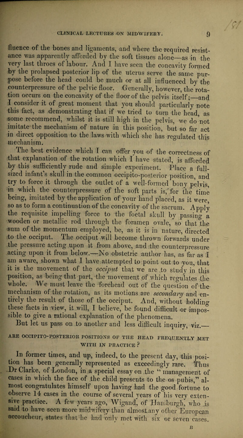 fltience of the bones and ligaments, and where the required resist¬ ance was apparently afforded by the soft tissues alone—as in the very last throes of labour. And I have seen the concavity formed by the prolapsed posterior lip of the uterus serve the same pur¬ pose before the head could be much or at all influenced by the counterpressure of the pelvic floor. Generally, however, the rota¬ tion occurs on the concavity of the floor of the pelvis itself;_and I consider it of great moment that you should particularly note this fact, as demonstrating that if we tried to turn the head as some recommend, whilst it is still high in the pelvis, we do'not imitate-the mechanism of nature in this position, but so far act in direct opposition to the laws with which she has regulated this mechanism. The best evidence which I can offer you of the correctness of that explanation of the rotation which I have stated, is afforded by this sufficiently rude and simple experiment. Place a full- sized infant's skull in the common occipito-posterior position, and try to force it through the outlet of a well-formed bony pelvis, in which the counterpressure of the soft parts is/for the time being, imitated by the application of your hand placed, as it were, so as to form a continuation of the concavity of the sacrum. Applv the requisite impelling force to the foetal skull by passing a wooden or metallic rod through the foramen ovale, so that the sum of the momentum employed, be, as it is in nature, directed to the occiput. The occiput will become thrown forwards under the pressure acting upon it from above, and the counterpressure acting upon it from below.—No obstetric author has, as far as I am aware, shown what I have attempted to point out to you, that it is the movement of the occiput that we are to study in this position, as being that part, the movement of which regulates the whole. . We must leave the forehead out of the question of the mechanism of the rotation, as its motions are secondary and en¬ tirely the result of those of the occiput. And, without holdino* these facts in view, it will, I believe, be found difficult or impost sible to give a rational explanation of the phenomena. But let us pass on to another and less difficult inquiry, viz._ ARE OCCIPITO-POSTERIOR POSITIONS OF THE HEAD FREQUENTLY MET WITH IN PRACTICE ? In former times, and up, indeed, to the present day, this posi¬ tion has been generally represented as exceedingly rare. Thus Dr Clarke, of London, in a special essay on the “ management of cases in which the face of the child presents to the os pubis,” al¬ most congratulates himself upon having had the good fortune to observe 14 cases in the course of several years of his very exten¬ sive practice. A few years ago, Wigan dj of Hamburgh, who is said to have seen more midwifery than almost any other European accoucheur, states that he had only met with six or seven cases.